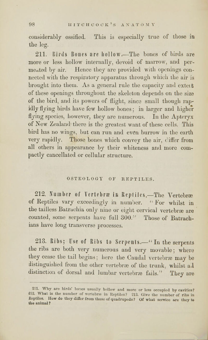 considerably ossified. This is especially true of those in the leg. 211. Birds Bones are hollow.—The bones of birds are more or less hollow internally, devoid of marrow, and per- meated by air. Hence they are provided with openings con- nected with the respiratory apparatus through which the air is brought into them. As a general rule the capacity and extei.t of these openings throughout the skeleton depends on the size of the bird, and its powers of flight, since small though rap- idly flying birds have few hollow bones; in larger and higher flying species, however, they are numerous. In the Apteryx of New Zealand there is the greatest want of these cells. This bird has no wings, but can run and even burrow in the earth very rapidly. Those bones which convey the air, differ from all others in appearance by their whiteness and more com- pactly cancellated or cellular structure. OSTEOLOGY OF REPTILES. 212. Number of Vertebra; in Reptiles,—The Vertebra of Reptiles vary exceedingly in number. i; For whilst in the tailless Batruchia only nine or eight cervical vertebrae are counted, some serpents have full 300.' Those of Batrach- ians have long transverse processes. 213. Ribs; Use of Ribs to Serpents.— In the serpents the ribs are both very numerous and very movable; where they cease the tail begins; here the Caudal vertebrae may be distinguished from the other vertebrae of the trunk, whilst a.l distinction of dorsal and lumbar vertebrae fails.'' They are 211. Why are birds' bones usually hollow and more or less occupied by cavities? 212. What is the number of vertebra in Reptiles? 213. Give the number of ribs in Eeptiles. How do they differ from those of quadrupeds? Of what service are they to the animal ?