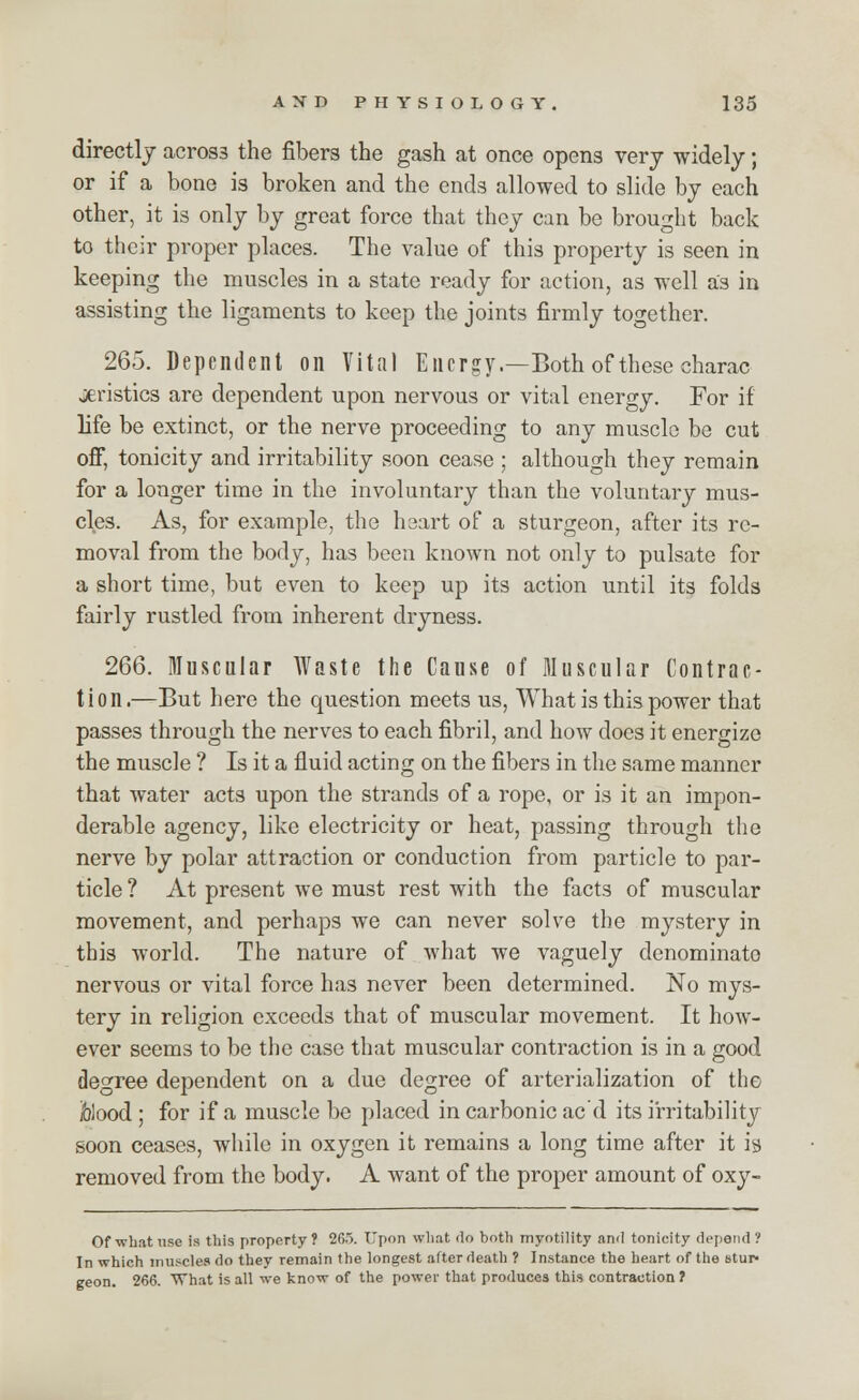directly across the fibers the gash at once opens very widely; or if a bone is broken and the ends allowed to slide by each other, it is only by great force that they can be brought back to their proper places. The value of this property is seen in keeping the muscles in a state ready for action, as well as in assisting the ligaments to keep the joints firmly together. 265. Dependent on Vital Energy.—Both of these charac jieristics are dependent upon nervous or vital energy. For if life be extinct, or the nerve proceeding to any muscle be cut off, tonicity and irritability soon cease ; although they remain for a longer time in the involuntary than the voluntary mus- cles. As, for example, the heart of a sturgeon, after its re- moval from the body, has been known not only to pulsate for a short time, but even to keep up its action until its folds fairly rustled from inherent dryness. 266. muscular Waste the Cause of Muscular Contrac- tion.—But here the question meets us, What is this power that passes through the nerves to each fibril, and how does it energize the muscle ? Is it a fluid acting on the fibers in the same manner that water acts upon the strands of a rope, or is it an impon- derable agency, like electricity or heat, passing through the nerve by polar attraction or conduction from particle to par- ticle ? At present we must rest with the facts of muscular movement, and perhaps we can never solve the mystery in this world. The nature of what we vaguely denominate nervous or vital force has never been determined. No mys- tery in religion exceeds that of muscular movement. It how- ever seems to be the case that muscular contraction is in a good degree dependent on a due degree of arterialization of the folood ; for if a muscle be placed in carbonic ac d its irritability soon ceases, while in oxygen it remains a long time after it is removed from the body. A want of the proper amount of oxy- Of what use is this property? 265. Upon what do both myotility and tonicity depend? In which muscles do they remain the longest alter death ? Instance the heart of the stur- geon. 266. What is all we know of the power that produces this contraction ?