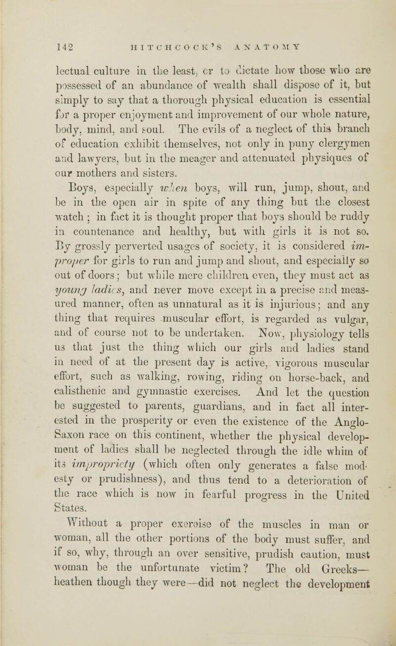 lectual culture in the least, cr to dictate how those who are possessed of an abundance of wealth shall dispose of it, but simply to say that a thorough physical education is essential for a proper enjoyment and improvement of our whole nature, body, mind, and soul. The evils of a neglect of this branch of education exhibit themselves, not only in puny clergymen and lawyers, but in the meager and attenuated physiques of our mothers and sisters. Boys, especially when boys, will run, jump, shout, and be in the open air in spite of any thing but the closest watch ; in fact it is thought proper that boys should be ruddy in countenance and healthy, but with girls it is not so. By grossly perverted usages of society, it is considered im- proper for girls to run and jump and shout, and especially so out of doors; but while mere children even, they must act as young ladies, and never move except in a precise and meas- ured manner, often as unnatural as it is injurious; and any thing that requires muscular effort, is regarded as vulgar, and of course not to be undertaken. Now, physiology tells us that just the thing which our girls and ladies stand in need of at the present day is active, vigorous muscular effort, such as walking, rowing, riding on horse-back, and calisthenic and gymnastic exercises. And let the question be suggested to parents, guardians, and in fact all inter- ested in the prosperity or even the existence of the Anglo- Saxon race on this continent, whether the physical develop- ment of ladies shall be neglected through the idle whim of its impropriety (which often only generates a false mod- esty or prudishness), and thus tend to a deterioration of the race which is now in fearful progress in the United States. Without a proper exeroise of the muscles in man or woman, all the other portions of the body must suffer, and if so, why, through an over sensitive, prudish caution, must woman be the unfortunate victim? The old Greeks— heathen though they were—did not neglect the development