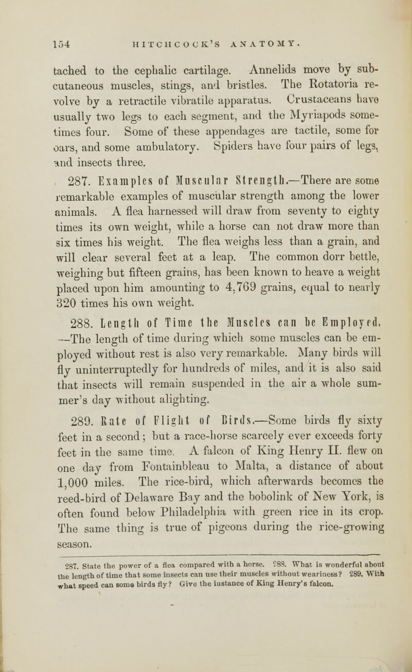 tached to the cephalic cartilage. Annelids move by sub- cutaneous muscles, stings, and bristles. The Rotatoria re- volve by a retractile vibratile apparatus. Crustaceans have usually two legs to each segment, and the Myriapods some- times four. Some of these appendages are tactile, some for oars, and some ambulatory. Spiders have four pairs of legs, and insects three. 287. Examples of Muscular Strength.—There are some remarkable examples of muscular strength among the lower animals. A flea harnessed will draw from seventy to eighty times its own weight, while a horse can not draw more than six times his weight. The flea weighs less than a grain, and will clear several feet at a leap. The common dorr bettle, weighing but fifteen grains, has been known to heave a weight placed upon him amounting to 4.769 grains, equal to nearly 320 times his own weight. 288. Length of Time the Muscles can be Employed. —The length of time during which some muscles can be em- ployed without rest is also very remarkable. Many birds will fly uninterruptedly for hundreds of miles, and it is also said that insects will remain suspended in the air a whole sum- mer's day without alighting. 289. Rate of Flight of Birds.—Some birds fly sixty feet in a second; but a race-horse scarcely ever exceeds forty feet in the same time. A falcon of King Henry II. flew on one clay from Fontainbleau to Malta, a distance of about 1 000 miles. The rice-bird, which afterwards becomes the reed-bird of Delaware Bay and the bobolink of New York, is often found below Philadelphia with green rice in its crop. The same thing is true of pigeons during the rice-growing season. 287. State the power of a flea compared with a horse. C88. What is wonderful ahont the length of time that some insects can use their muscles without weariness? 289. With what speed can some birds fly ? Give the iustance of King Henry's falcon.
