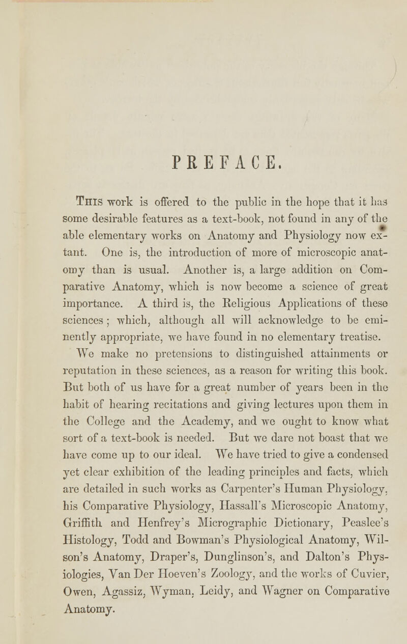 PREFACE. This work is offered to the public in the hope that it has some desirable features as a text-book, not found in any of the able elementary works on Anatomy and Physiology now ex- tant. One is, the introduction of more of microscopic anat- omy than is usual. Another is, a large addition on Com- parative Anatomy, which is now become a science of great importance. A third is, the Religious Applications of these sciences ; which, although all will acknowledge to be emi- nently appropriate, we have found in no elementary treatise. We make no pretensions to distinguished attainments or reputation in these sciences, as a reason for writing this book. But both of us have for a great number of years been in the habit of hearing recitations and giving lectures upon them in the College and the Academy, and Ave ought to know what sort of a text-book is needed. But we dare not boast that we have come up to our ideal. We have tried to give a condensed yet clear exhibition of the leading principles and facts, which are detailed in such works as Carpenter's Human Physiology, his Comparative Physiology, Hassall's Microscopic Anatomy, Griffith and Henfrey's Micrographic Dictionary, Peaslee's Histology, Todd and Bowman's Physiological Anatomy, Wil- son's Anatomy, Draper's, Dunglinson's, and Dalton's Phys- iologies, Van Der Hoeven's Zoology, and the works of Cuvier, Owen, Agassiz, Wyman, Leidy, and Wagner on Comparative Anatomy.