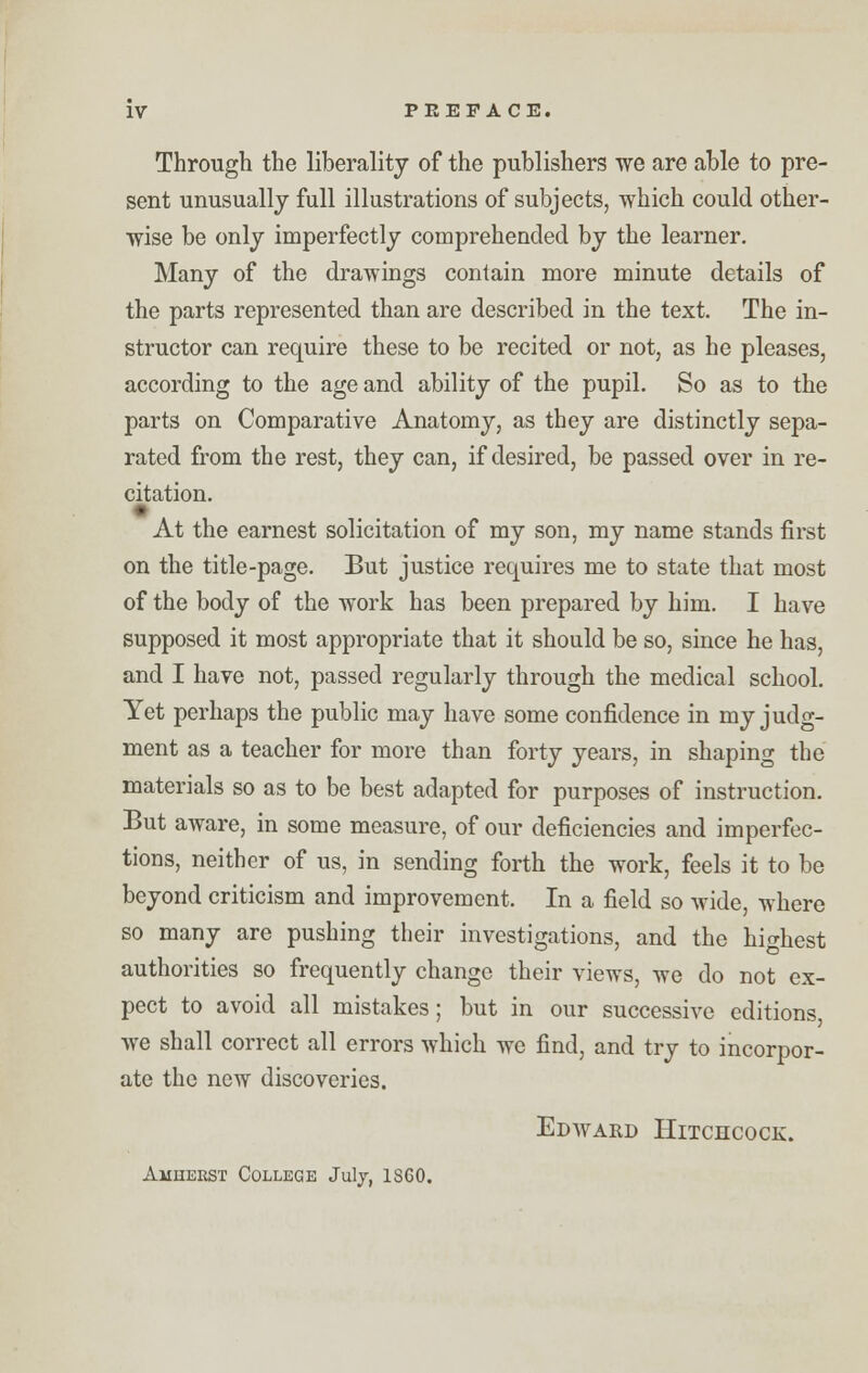 Through the liberality of the publishers we are able to pre- sent unusually full illustrations of subjects, which could other- wise be only imperfectly comprehended by the learner. Many of the drawings contain more minute details of the parts represented than are described in the text. The in- structor can require these to be recited or not, as he pleases, according to the age and ability of the pupil. So as to the parts on Comparative Anatomy, as they are distinctly sepa- rated from the rest, they can, if desired, be passed over in re- citation. At the earnest solicitation of my son, my name stands first on the title-page. But justice requires me to state that most of the body of the work has been prepared by him. I have supposed it most appropriate that it should be so, since he has, and I have not, passed regularly through the medical school. Yet perhaps the public may have some confidence in my judg- ment as a teacher for more than forty years, in shaping the materials so as to be best adapted for purposes of instruction. But aware, in some measure, of our deficiencies and imperfec- tions, neither of us, in sending forth the work, feels it to be beyond criticism and improvement. In a field so wide, where so many are pushing their investigations, and the highest authorities so frequently change their views, we do not ex- pect to avoid all mistakes; but in our successive editions we shall correct all errors which we find, and try to incorpor- ate the new discoveries. Edward Hitchcock. Amherst College July, 1SG0.