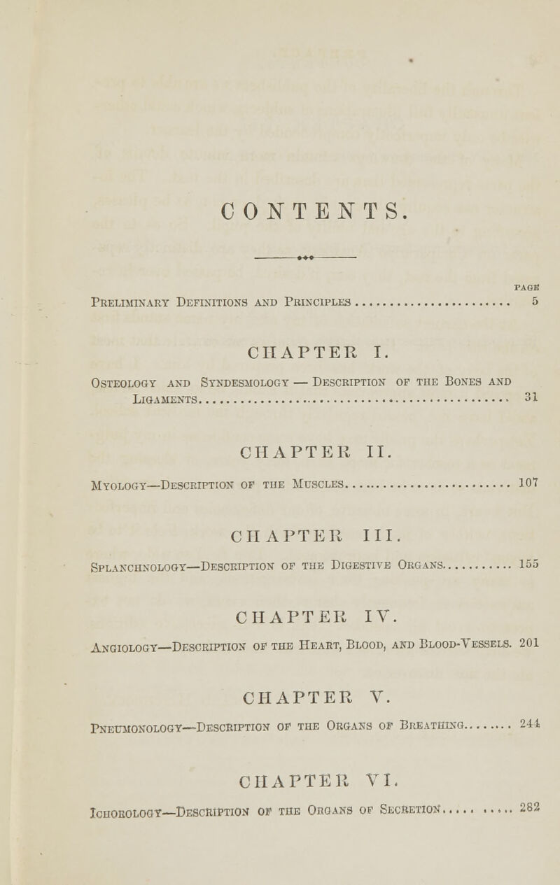 CONTENTS. »**- PAGE Preliminary Definitions and Principles 5 CHAPTER I. Osteology and Syndesmology — Description of the Bones and Ligaments 31 CHAPTER II. Myology—Description of the Muscles 107 CHAPTER III. Splanchnology—Description of the Digestiye Organs 155 CHAPTER IV. Angiology—Description of the Heart, Blood, and Blood-Yessels. 201 CHAPTER V. Pnetoionology—Description of the Organs of Breathing 244 CHAPTER VI. Ichorology—Description of the Organs of Secretion 282