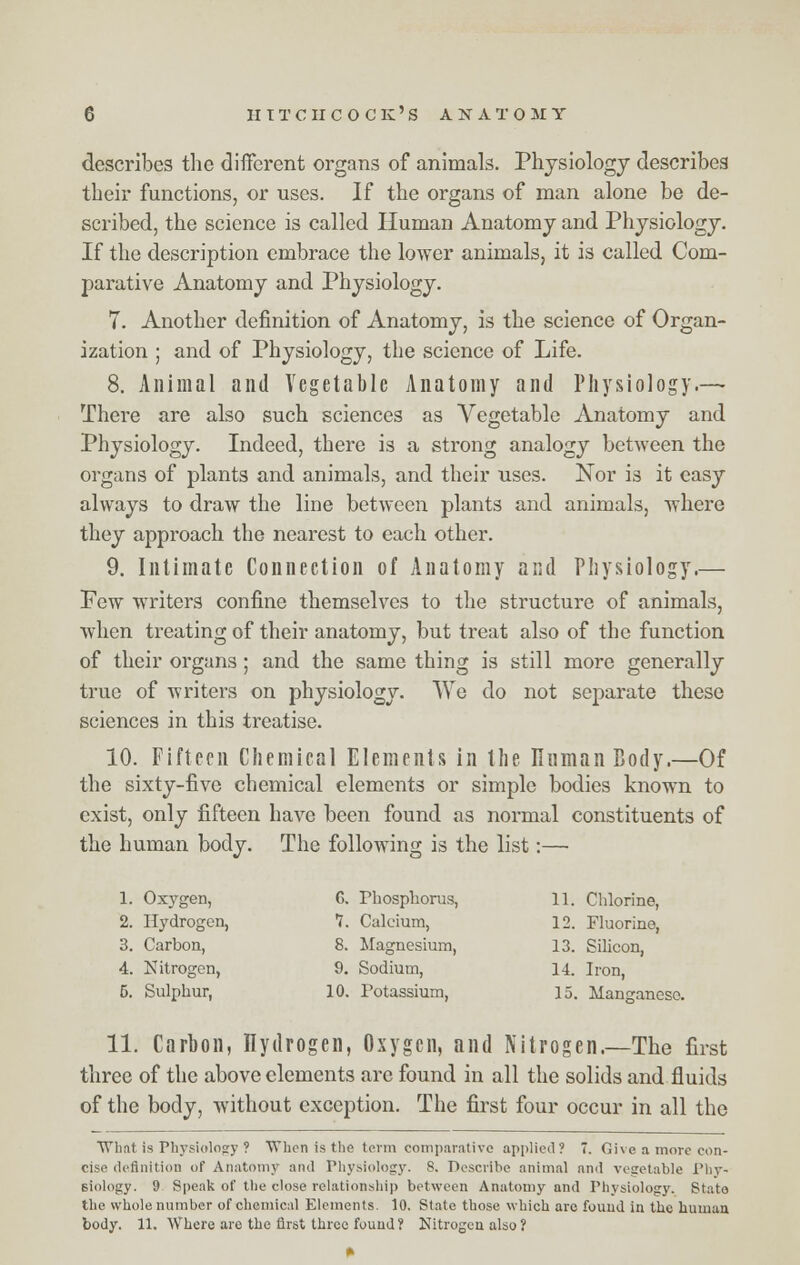 describes the different organs of animals. Physiology describes their functions, or uses. If the organs of man alone be de- scribed, the science is called Human Anatomy and Physiology. If the description embrace the lower animals, it is called Com- parative Anatomy and Physiology. 7. Another definition of Anatomy, is the science of Organ- ization ; and of Physiology, the science of Life. 8. Animal and Vegetable Anatomy and Physiology.— There are also such sciences as Vegetable Anatomy and Physiology. Indeed, there is a strong analogy between the organs of plants and animals, and their uses. Nor is it easy always to draw the line between plants and animals, where they approach the nearest to each other. 9. Intimate Connection of Anatomy and Physiology.— Few writers confine themselves to the structure of animals, when treating of their anatomy, but treat also of the function of their organs ; and the same thing is still more generally true of writers on physiology. We do not separate these sciences in this treatise. 10. Fifteen Chemical Elements in the Human Body.—Of the sixty-five chemical elements or simple bodies known to exist, only fifteen have been found as normal constituents of the human body. The following is the list:— 1. Oxygen, G. Phosphorus, 11. Chlorine, 2. Hydrogen, 7. Calcium, 12. Fluorine, 3. Carbon, 8. Magnesium, 13. Silicon, 4. Nitrogen, 9. Sodium, 14. Iron, 5. Sulphur, 10. Potassium, 15. Manganese. 11. Carbon, Hydrogen, Oxygen, and Nitrogen.—The first three of the above elements are found in all the solids and fluids of the body, without exception. The first four occur in all the What is Physiology ? When is the term comparative applied? 7. Give a more con- cise definition of Anatomy and Physiology. S. Describe animal and vegetable Phy- siology. 9 Speak of the close relationship between Anatomy and Physiology. State, the whole number of chemical Elements. 10. State those which arc found in the human body. 11. Where are the first three found ? Nitrogen also ?