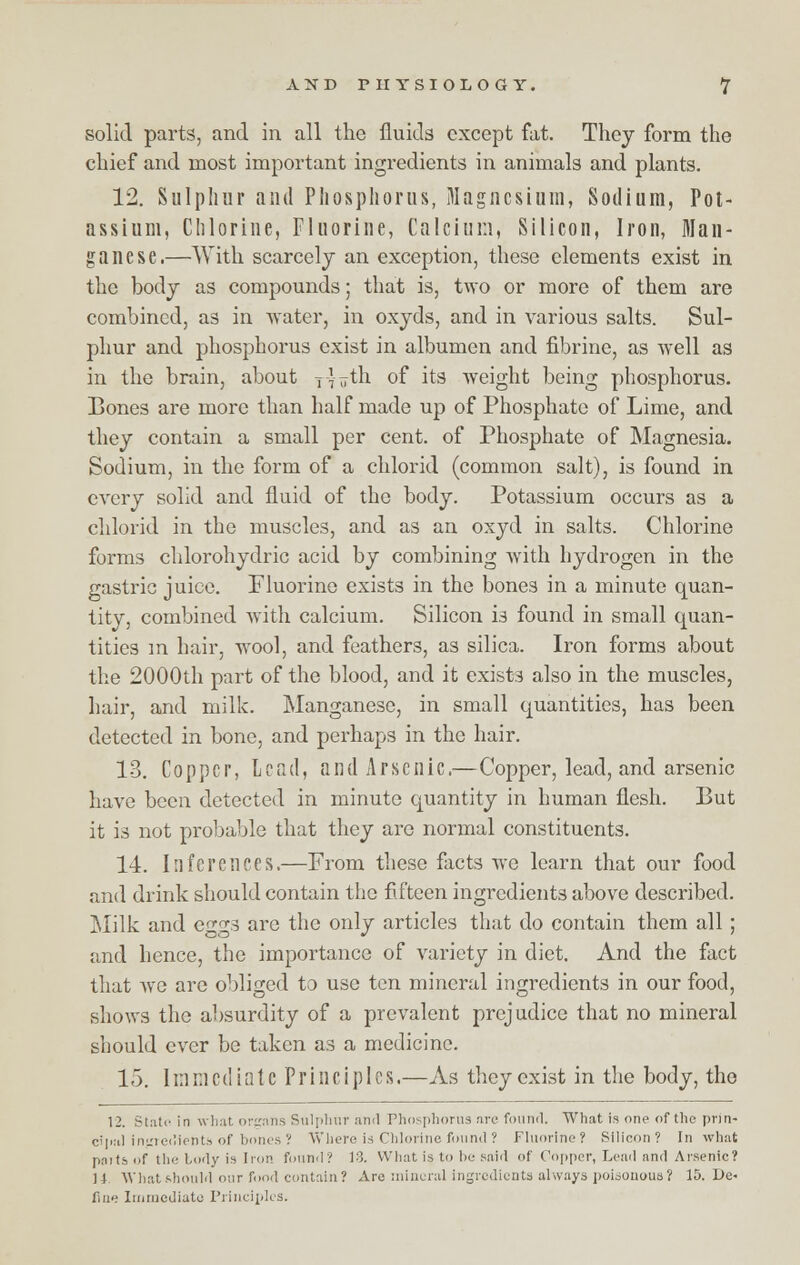 solid parts, and in all the fluids except fat. They form the chief and most important ingredients in animals and plants. 12. Sulphur and Phosphorus, Magnesium, Sodium, Pot- assium, Chlorine, Fluorine, Calcium, Silicon, Iron, Man- ganese.—With scarcely an exception, these elements exist in the body as compounds; that is, two or more of them are combined, as in water, in oxyds, and in various salts. Sul- phur and phosphorus exist in albumen and fibrine, as well as in the brain, about y-futh of its weight being phosphorus. Bones are more than half made up of Phosphate of Lime, and they contain a small per cent, of Phosphate of Magnesia. Sodium, in the form of a chlorid (common salt), is found in every solid and fluid of the body. Potassium occurs as a chlorid in the muscles, and as an oxyd in salts. Chlorine forms chlorohydric acid by combining with hydrogen in the gastric juice. Fluorine exists in the bones in a minute quan- tity, combined with calcium. Silicon is found in small quan- tities m hair, wool, and feathers, as silica. Iron forms about the 2000th part of the blood, and it exists also in the muscles, hair, and milk. Manganese, in small quantities, has been detected in bone, and perhaps in the hair. 13. Copper, Lead, and Arsenic.—Copper, lead, and arsenic have been detected in minute quantity in human flesh. But it is not probable that they are normal constituents. 14. Inferences.—From these facts we learn that our food and drink should contain the fifteen ingredients above described. Milk and e^gs are the only articles that do contain them all; and hence, the importance of variety in diet. And the fact that we are obliged to use ten mineral ingredients in our food, shows the absurdity of a prevalent prejudice that no mineral should ever be taken as a medicine. 15. ImmcdiatcPrinciples.—As they exist in the body, the 12. State in what organs Sulphur ami Phosphorus are found. What is one of the prin- cipal ingiec!ients of bones? Where is Chlorine found ? Fluorine? Silicon? In what paits <if the Idly is Iron found? 13. What is to lie said of Copper, Lead and Arsenic? M What should our food contain? Are mineral ingredients always poisonous? 15. De- fine Immediate Principles.