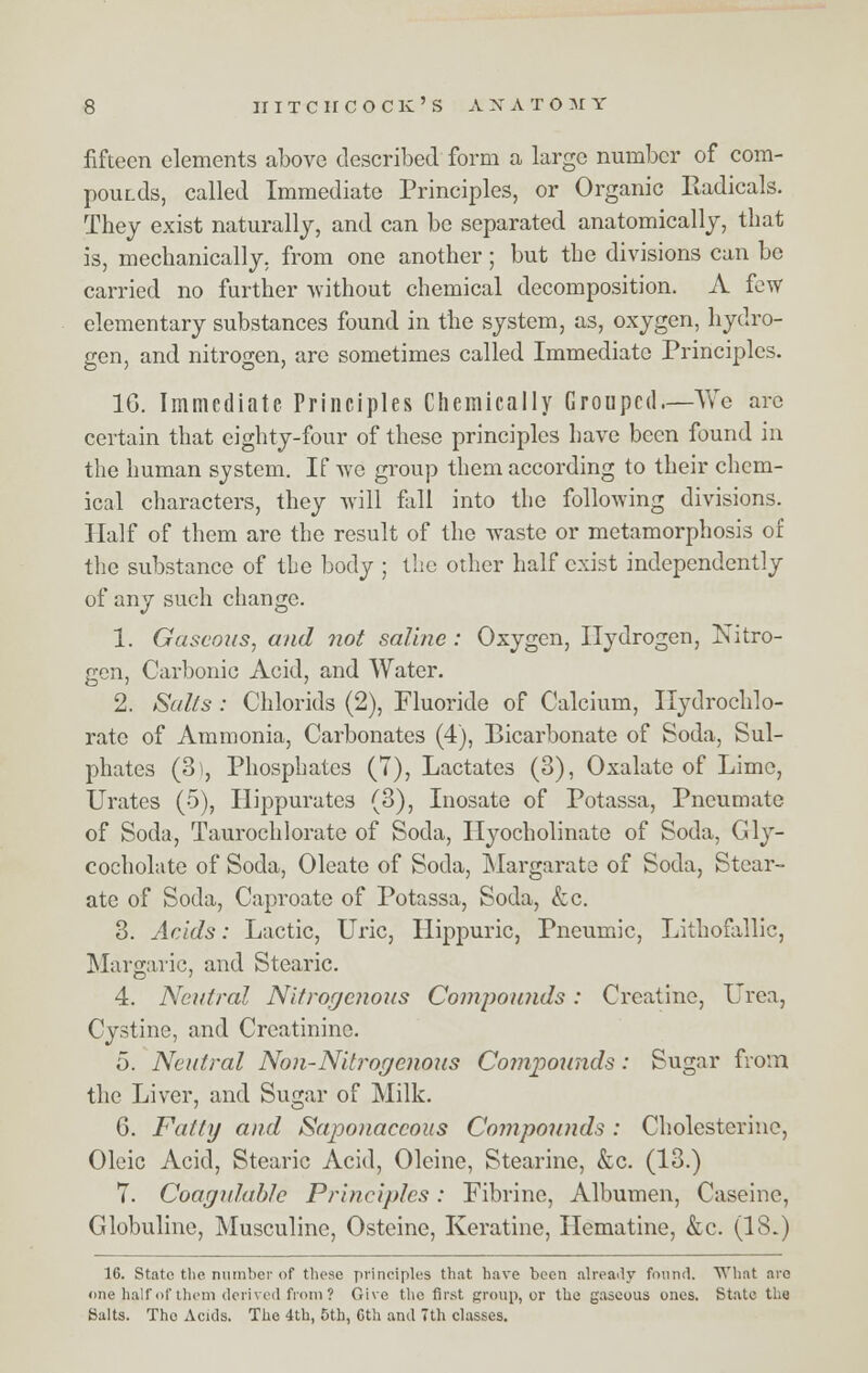 fifteen elements above described form a large number of com- pour.ds, called Immediate Principles, or Organic Radicals. They exist naturally, and can be separated anatomically, that is, mechanically, from one another; but the divisions can be carried no further without chemical decomposition. A few elementary substances found in the system, as, oxygen, hydro- gen, and nitrogen, are sometimes called Immediate Principles. 1G. Immediate. Principles Chemically Grouped—Yvre arc certain that eighty-four of these principles have been found in the human system. If we group them according to their chem- ical characters, they will fall into the following divisions. Half of them are the result of the waste or metamorphosis of the substance of the body ; the other half exist independently of any such change. 1. Gaseous, and not saline : Oxygen, Hydrogen, Nitro- gen, Carbonic Acid, and Water. 2. Suits : Chlorids (2), Fluoride of Calcium, Ilydrochlo- rate of Ammonia, Carbonates (4), Bicarbonate of Soda, Sul- phates (3), Phosphates (7), Lactates (3), Oxalate of Lime, Urates (5), Hippurates (3), Inosate of Potassa, Pneumate of Soda, Taurochlorate of Soda, Hyocholinate of Soda, Gly- cocholate of Soda, Oleate of Soda, Margarate of Soda, Stear- ate of Soda, Caproate of Potassa, Soda, &c. 3. Acids: Lactic, Uric, Hippuric, Pneumic, Lithofallic, Margaric, and Stearic. 4. Neutral Nitrogenous Compounds: Creatine, Urea, Cystine, and Creatinine. 5. Neutral Non-Niti'ogcnous Compounds: Sugar from the Liver, and Sugar of Milk. 6. Fatty and Saponaceous Cojnpounds : Cholesterine, Oleic Acid, Stearic Acid, Oleine, Stearine, &c. (13.) 7. Coagulablc Principles: Fibrine, Albumen, Caseine, Globuline, Musculine, Osteine, Keratine, Hematine, &c. (18.) 16. State the number of these principles that have been already found. What are one half of them derived from ? Give the first group, or the gaseous ones. State the Salts. The Acids. The 4th, 5th, 6th and 7th classes.