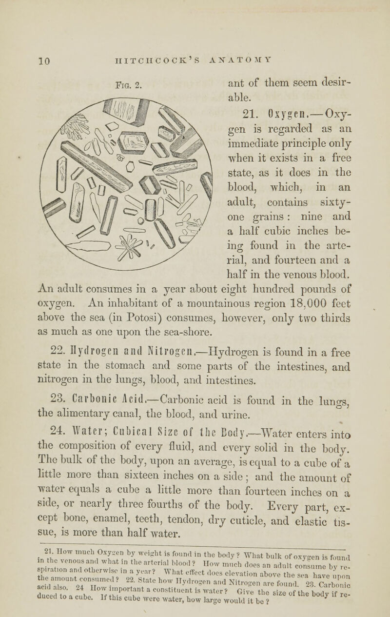 Fig. 2. ant of them seem desir- able. 21. Oxygen.—Oxy- gen is regarded as an immediate principle only when it exists in a free state, as it does in the blood, which, in an adult, contains sixty- one grains: nine and a half cubic inches be- ing found in the arte- rial, and fourteen and a half in the venous blood. An adult consumes in a year about eight hundred pounds of oxygen. An inhabitant of a mountainous region 18,000 feet above the sea (in Potosi) consumes, however, only two thirds as much as one upon the sea-shore. 22. Hydrogen and Nitrogen.—Hydrogen is found in a free state in the stomach and some parts of the intestines, and nitrogen in the lungs, blood, and intestines. 23. Carbonic Acid.—Carbonic acid is found in the lungs, the alimentary canal, the blood, and urine. 24. Water; Cubical Size of the Body.—Water enters into the composition of every fluid, and every solid in the body. The bulk of the body, upon an average, is equal to a cube of a little more than sixteen inches on a side ; and the amount of water equals a cube a little more than fourteen inches on a side, or nearly three fourths of the body. Every part, ex- cept bone, enamel, teeth, tendon, dry cuticle, and elastic tis- sue, is more than half water. 21 How much Oxygen by weight is found in the body ? What bulk of oxygen is found the venous and what in the arterial Mood ? How much does an adult consume by re- p.-at.on and otherwise m a year? What effect does elevation above the sea have ,, on the amount consumed ? 22. State how Hydrogen and Nitrogen are found 9fi r• I acid also. 24 How important a constituent is water, Giv~«?tho Bito thbodvST duced to a cube. If this cube were water, how large would it be? *