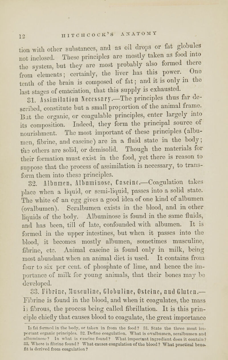 tion with other substances, and as oil drops or fat globules not inclosed. These principles are mostly taken as food into the system, but they are most probably also formed there from elements; certainly, the liver has this power. One tenth of the brain is composed of fat; and it is only m the last stages of emaciation, that this supply is exhausted. 81. Assimilation Necessary.—The principles thus far de- scribed, constitute but a small proportion of the animal frame. Bat the organic, or coagulable principles, enter largely into its composition. Indeed, they form the principal source of nourishment. The most important of these principles (albu- men, fibrine, and caseine) are in a fluid state in the body; the others are solid, or demisolid. Though the materials for their formation must exist in the food, yet there is reason to suppose that the process of assimilation is necessary, to trans- form them into these principles. 32. Albumen, All) u mi nose, Caseine.—Coagulation takes place when a liquid, or semi-liquid, passes into a solid state. The white of an egg gives a good idea of one kind of albumen (ovalbumen). Seralbumen exists in the blood, and in other liquids of the body. Albuminose is found in the same fluids, and has been, till of late, confounded with albumen. It is formed in the upper intestines, but when it passes into the blood, it becomes mostly albumen, sometimes musculinc, fibrine, etc. Animal caseine is found only in milk, being most abundant when an animal diet is used. It contains from four to six per cent, of phosphate of lime, and hence the im- portance of milk for young animals, that their bones may be developed. S3. Fibrine, Mnsculine, Globuline, Osteinc, and Gluten — Fibrine is found in the blood, and when it coagulates, the mass ii fibrous, the process being called fibrillation. It is this prin- ciple chiefly that causes blood to coagulate, the great importance Is f;it formed in the body, or taken in from the food? 81. State the three most im- poriant organic principles. 32. Define coagulation. What is ovalbumen, seralbumen and albuminose? In what is caseine found? What important ingredient does it contain? 83. Where is fibrine found 1 What causes coagulation of the- blood ? What practical beno. fit is derived from coagulation ?
