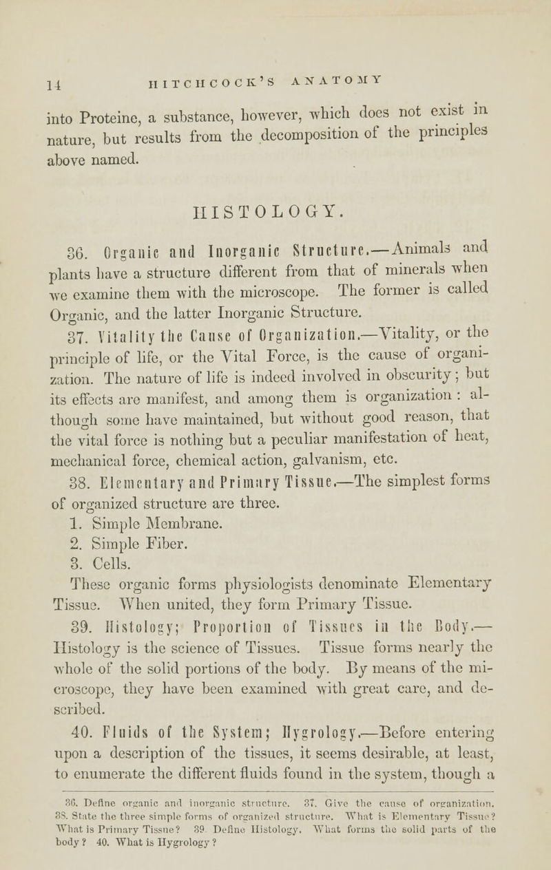 into Proteine, a substance, however, which does not exist in nature, but results from the decomposition of the principles above named. HISTOLOGY. 86. Organic and Inorganic Structure.—Animals and plants have a structure different from that of minerals when we examine them with the microscope. The former is called Organic, and the latter Inorganic Structure. 37. Vitality the Cause of Organization.—Vitality, or the principle of life, or the Vital Force, is the cause of organi- zation. The nature of life is indeed involved in obscurity; but its effects are manifest, and among them is organization : al- though some have maintained, but without good reason, that the vital force is nothing but a peculiar manifestation of heat, mechanical force, chemical action, galvanism, etc. 38. Elementary and Primary Tissue.—The simplest forms of organized structure are three. 1. Simple Membrane. 2. Simple Fiber. 3. Cells. These organic forms physiologists denominate Elementary Tissue. When united, they form Primary Tissue. 39. Histology; Proportion of Tissues in the Body.— Histology is the science of Tissues. Tissue forms nearly the whole of the solid portions of the body. By means of the mi- croscope, they have been examined with great care, and de- scribed. 40. Fluids of the System; Ilygrology.—Before entering upon a description of the tissues, it seems desirable, at least, to enumerate the different fluids found in the system, though a 36. Define organic ami inorganic structure. 37. Give the cause of organization, 3S. State the three simple forms of organized structure. What is Elementary Tissue? What is Primary Tissue? 39 Define. Histology. What forms the solid parts of the body 1 40. What is Ilygrology ?