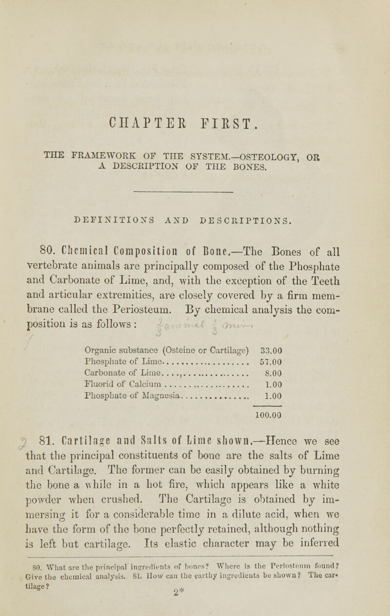 CHAPTER FIRST. THE FRAMEWORK OF THE SYSTEM.—OSTEOLOGY, OR A DESCRIPTION OF THE BONES. DEFINITIONS AND DESCRIPTIONS. 80. Chemical Composition of Bone.—The Bones of all vertebrate animals are principally composed of the Phosphate and Carbonate of Lime, and, with the exception of the Teeth and articular extremities, are closely covered by a firm mem- brane called the Periosteum. By chemical analysis the com- position is as follows: Organic substance (Osteinc or Cartilage) 33.00 Phosphate of Lime 57.00 Carbonate of Liine...., 8.00 Fluorid of Calcium 1.00 Phosphate of Magnesia 1.00 100.00 81. Cartilage and Salts of Lime shown.—Hence we see that the principal constituents of bone are the salts of Lime and Cartilage. The former can be easily obtained by burning the bone a while in a hot fire, which appears like a white powder when crushed. The Cartilage is obtained by im- mersing it for a considerable time in a dilute acid, when we have the form of the bone perfectly retained, although nothing is left but cartilage. Its elastic character may be inferred 80. What are the principal ingredients of bones? Where is the Periosteum found? Give the chemical analysis. 81. Ilo\v> can the earthy ingredients be shown? The car* Wage?
