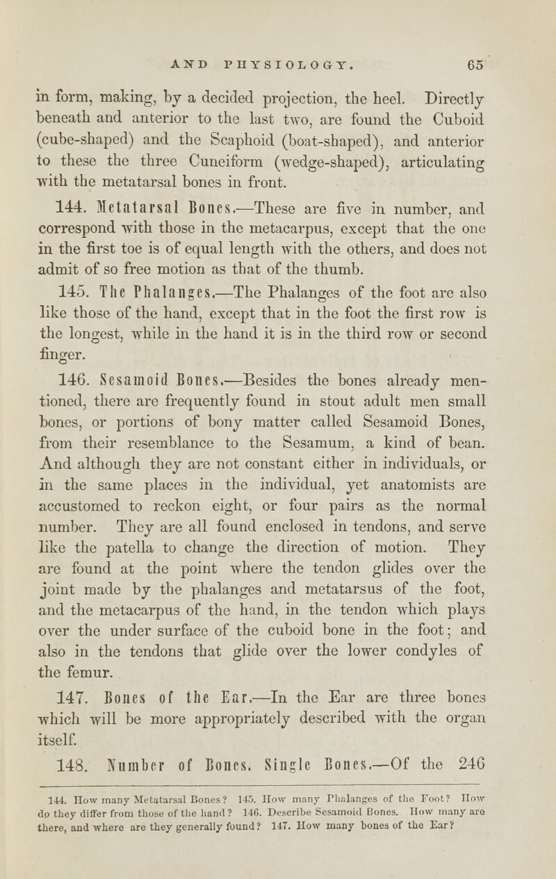 in form, making, by a decided projection, the heel. Directly beneath and anterior to the last two, are found the Cuboid (cube-shaped) and the Scaphoid (boat-shaped), and anterior to these the three Cuneiform (wedge-shaped), articulating with the metatarsal bones in front. 144. Metatarsal Bones.—These are five in number, and correspond with those in the metacarpus, except that the one in the first toe is of equal length with the others, and does not admit of so free motion as that of the thumb. 145. The Phalanges.—The Phalanges of the foot are also like those of the hand, except that in the foot the first row is the longest, while in the hand it is in the third row or second finger. 146. Sesamoid Bones.—Besides the bones already men- tioned, there are frequently found in stout adult men small bones, or portions of bony matter called Sesamoid Bones, from their resemblance to the Sesamum, a kind of bean. And although they are not constant either in individuals, or in the same places in the individual, yet anatomists are accustomed to reckon eight, or four pairs as the normal number. They are all found enclosed in tendons, and serve like the patella to change the direction of motion. They are found at the point where the tendon glides over the joint made by the phalanges and metatarsus of the foot, and the metacarpus of the hand, in the tendon which plays over the under surface of the cuboid bone in the foot; and also in the tendons that glide over the lower condyles of the femur. 147. Bones of the Ear.—In the Ear are three bones which will be more appropriately described with the organ itself. 148. Number of Bones. Single Bones.—Of the 246 144. How many Metatarsal Bones ? 145. How many Thnlanges of the Foot? How do they differ from those of the hand ? 140. Describe Sesamoid Bones. How many are there, and where are they generally found? 147. How many bones of the Ear?