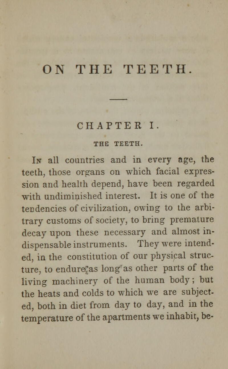 ON THE TEETH CHAPTER I. THE TEETH. In all countries and in every age, the teeth, those organs on which facial expres- sion and health depend, have been regarded with undiminished interest. It is one of the tendencies of civilization, owing to the arbi- trary customs of society, to bring premature decay upon these necessary and almost in- dispensable instruments. They were intend- ed, in the constitution of our physical struc- ture, to endure'as long'as other parts of the living machinery of the human body; but the heats and colds to which we are subject- ed, both in diet from day to day, and in the temperature of the apartments we inhabit, be-