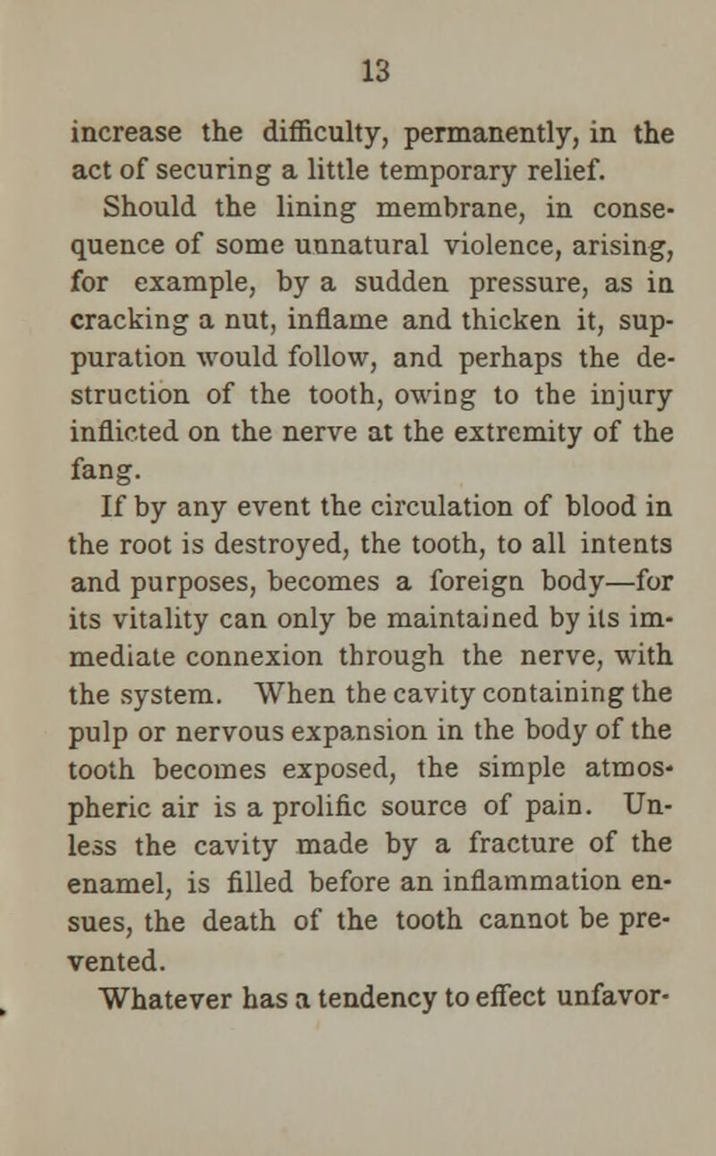 increase the difficulty, permanently, in the act of securing a little temporary relief. Should the lining membrane, in conse- quence of some unnatural violence, arising, for example, by a sudden pressure, as in cracking a nut, inflame and thicken it, sup- puration would follow, and perhaps the de- struction of the tooth, owing to the injury inflicted on the nerve at the extremity of the fang. If by any event the circulation of blood in the root is destroyed, the tooth, to all intents and purposes, becomes a foreign body—for its vitality can only be maintained by its im- mediate connexion through the nerve, with the system. When the cavity containing the pulp or nervous expansion in the body of the tooth becomes exposed, the simple atmos- pheric air is a prolific source of pain. Un- less the cavity made by a fracture of the enamel, is filled before an inflammation en- sues, the death of the tooth cannot be pre- vented. Whatever has a tendency to effect unfavor-