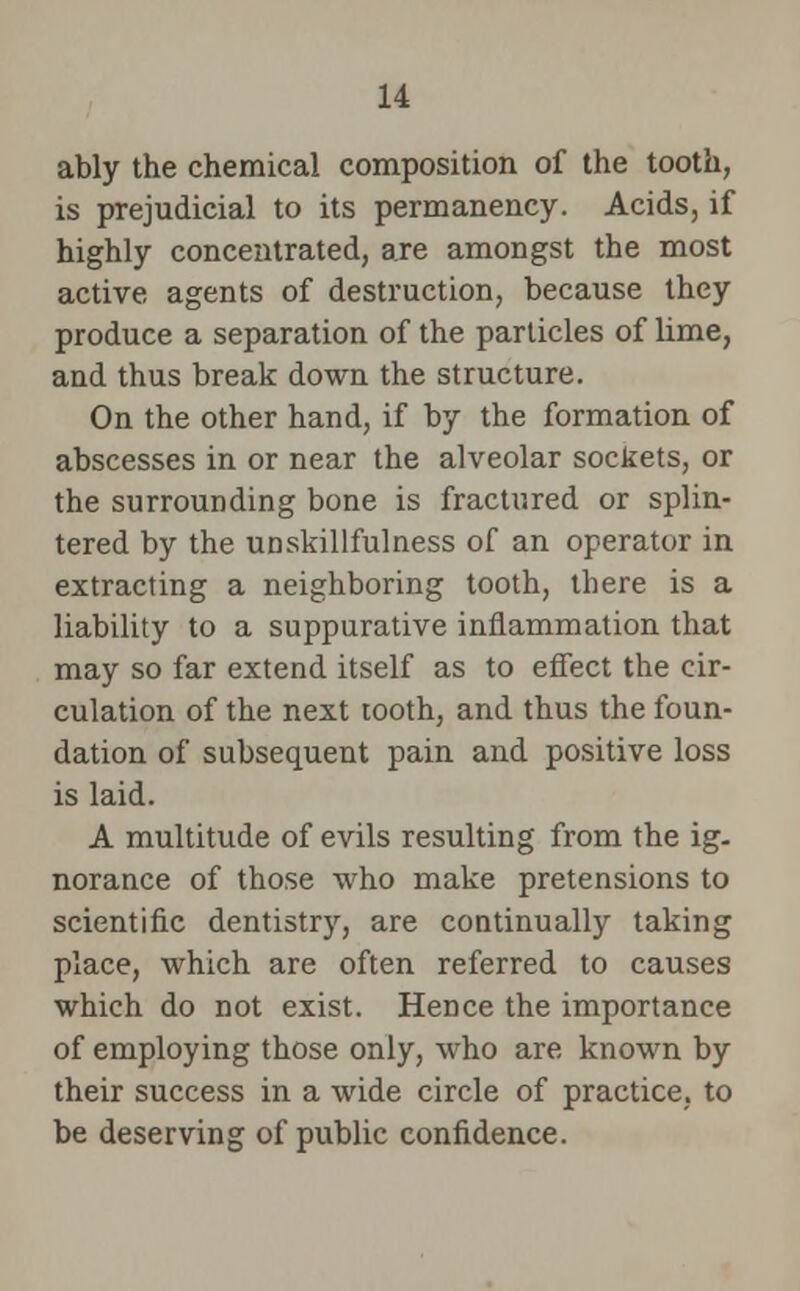 ably the chemical composition of the tooth, is prejudicial to its permanency. Acids, if highly concentrated, are amongst the most active agents of destruction, because they produce a separation of the particles of lime, and thus break down the structure. On the other hand, if by the formation of abscesses in or near the alveolar sockets, or the surrounding bone is fractured or splin- tered by the unskillfulness of an operator in extracting a neighboring tooth, there is a liability to a suppurative inflammation that may so far extend itself as to effect the cir- culation of the next tooth, and thus the foun- dation of subsequent pain and positive loss is laid. A multitude of evils resulting from the ig- norance of those who make pretensions to scientific dentistry, are continually taking place, which are often referred to causes which do not exist. Hence the importance of employing those only, who are known by their success in a wide circle of practice, to be deserving of public confidence.