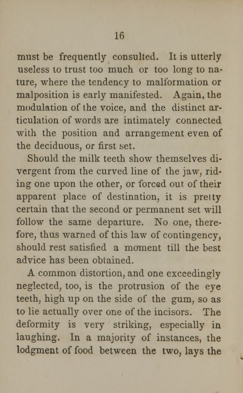 must be frequently consulted. It is utterly useless to trust too much or too long to na- ture, where the tendency to malformation or malposition is early manifested. Again, the modulation of the voice, and the distinct ar- ticulation of words are intimately connected with the position and arrangement even of the deciduous, or first set. Should the milk teeth show themselves di- vergent from the curved line of the jaw, rid- ing one upon the other, or forced out of their apparent place of destination, it is prelty certain that the second or permanent set will follow the same departure. No one, there- fore, thus warned of this law of contingency, should rest satisfied a moment till the best advice has been obtained. A common distortion, and one exceedingly neglected, too, is the protrusion of the eye teeth, high up on the side of the gum, so as to lie actually over one of the incisors. The deformity is very striking, especially in laughing. In a majority of instances, the lodgment of food between the two, lays the