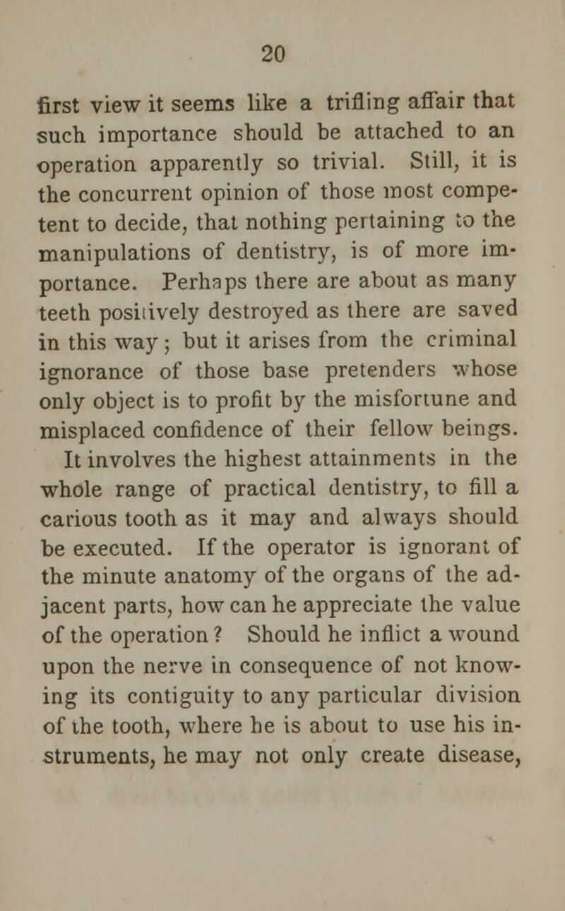 first view it seems like a trifling affair that such importance should be attached to an operation apparently so trivial. Still, it is the concurrent opinion of those most compe- tent to decide, that nothing pertaining to the manipulations of dentistry, is of more im- portance. Perhaps there are about as many teeth posiiively destroyed as there are saved in this way; but it arises from the criminal ignorance of those base pretenders whose only object is to profit by the misfortune and misplaced confidence of their fellow beings. It involves the highest attainments in the whole range of practical dentistry, to fill a carious tooth as it may and always should be executed. If the operator is ignorant of the minute anatomy of the organs of the ad- jacent parts, how can he appreciate the value of the operation ? Should he inflict a wound upon the nerve in consequence of not know- ing its contiguity to any particular division of the tooth, where he is about to use his in- struments, he may not only create disease,