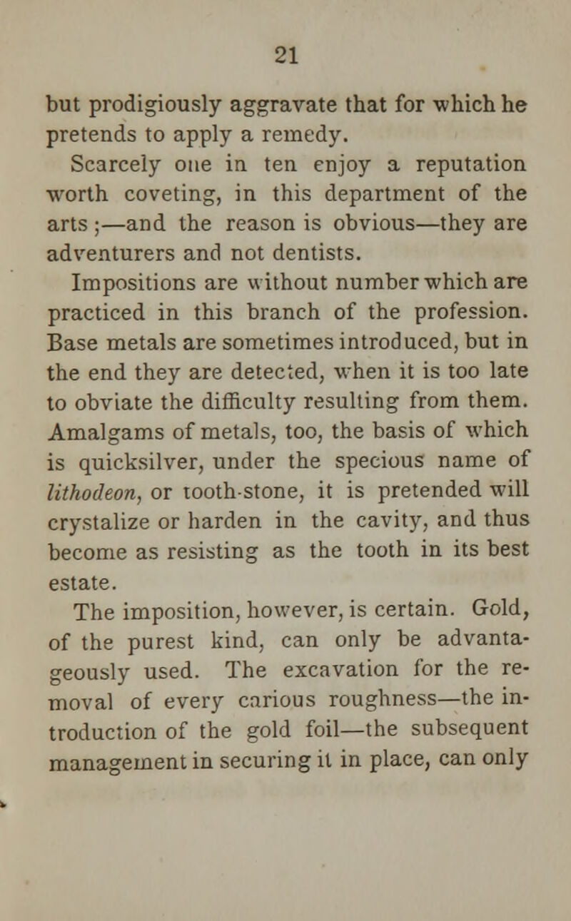 but prodigiously aggravate that for which he pretends to apply a remedy. Scarcely one in ten enjoy a reputation worth coveting, in this department of the arts ;—and the reason is obvious—they are adventurers and not dentists. Impositions are without number which are practiced in this branch of the profession. Base metals are sometimes introduced, but in the end they are detected, when it is too late to obviate the difficulty resulting from them. Amalgams of metals, too, the basis of which is quicksilver, under the specious name of lithodeon, or tooth-stone, it is pretended will crystalize or harden in the cavity, and thus become as resisting as the tooth in its best estate. The imposition, however, is certain. Gold, of the purest kind, can only be advanta- geously used. The excavation for the re- moval of every carious roughness—the in- troduction of the gold foil—the subsequent management in securing it in place, can only