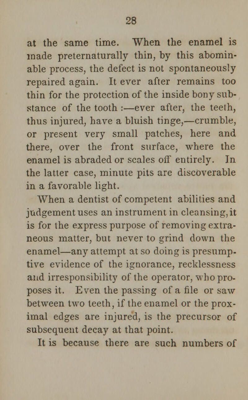 at the same time. When the enamel is made preternaturally thin, by this abomin- able process, the defect is not spontaneously repaired again. It ever after remains too thin for the protection of the inside bony sub- stance of the tooth :—ever after, the teelh, thus injured, have a bluish tinge,—crumble, or present very small patches, here and there, over the front surface, where the enamel is abraded or scales off entirely. In the latter case, minute pits are discoverable in a favorable light. When a dentist of competent abilities and judgement uses an instrument in cleansing, it is for the express purpose of removing extra- neous matter, but never to grind down the enamel—any attempt at so doing is presump- tive evidence of the ignorance, recklessness and irresponsibility of the operator, who pro- poses it. Even the passing of a file or saw between two teeth, if the enamel or the prox- imal edges are injured, is the precursor of subsequent decay at that point. It is because there are such numbers of