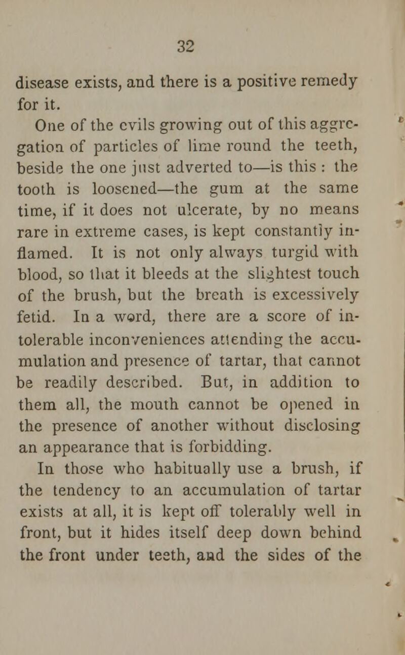 disease exists, and there is a positive remedy for it. One of the evils growing out of this aggre- gation of particles of lime round the teeth, beside the one just adverted to—is this : the tooth is loosened—the gum at the same time, if it does not ulcerate, by no means rare in extreme cases, is kept constantly in- flamed. It is not only always turgid with blood, so that it bleeds at the slightest touch of the brush, but the breath is excessively fetid. In a word, there are a score of in- tolerable inconveniences attending the accu- mulation and presence of tartar, that cannot be readily described. But, in addition to them all, the mouth cannot be opened in the presence of another without disclosing an appearance that is forbidding. In those who habitually use a brush, if the tendency to an accumulation of tartar exists at all, it is kept off tolerably well in front, but it hides itself deep down behind the front under teeth, aad the sides of the