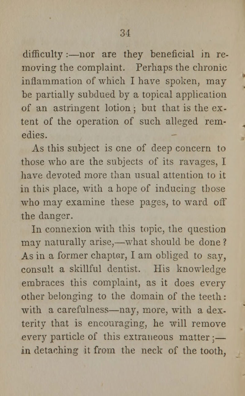 31 difficulty :—nor are they beneficial in re- moving the complaint. Perhaps the chronic inflammation of which I have spoken, may be partially subdued by a topical application of an astringent lotion; but that is the ex- tent of the operation of such alleged rem- edies. As this subject is cne of deep concern to those who are the subjects of its ravages, I have devoted more than usual attention to it in this place, with a hope of inducing those who may examine these pages, to ward off the danger. In connexion with this topic, the question may naturally arise,—what should be done ? As in a former chapter, I am obliged to say, consult a skillful dentist. His knowledge embraces this complaint, as it does every other belonging to the domain of the teeth: with a carefulness—nay, more, with a dex- terity that is encouraging, he will remove every particle of this extraneous matter ;— in detaching it from the neck of the tooth,