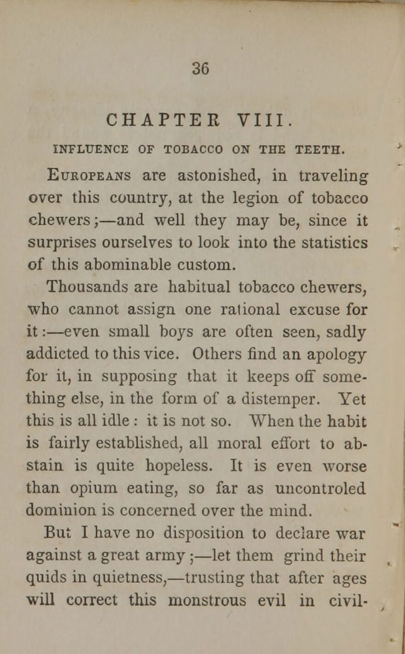 CHAPTER VIII. INFLUENCE OF TOBACCO ON THE TEETH. Europeans are astonished, in traveling over this country, at the legion of tobacco chewers;—and well they may be, since it surprises ourselves to look into the statistics of this abominable custom. Thousands are habitual tobacco chewers, who cannot assign one rational excuse for it:—even small boys are often seen, sadly addicted to this vice. Others find an apology for it, in supposing that it keeps off some- thing else, in the form of a distemper. Yet this is all idle : it is not so. When the habit is fairly established, all moral effort to ab- stain is quite hopeless. It is even worse than opium eating, so far as uncontroled dominion is concerned over the mind. But I have no disposition to declare war against a great army ;—let them grind their quids in quietness,—trusting that after ages will correct this monstrous evil in civil-