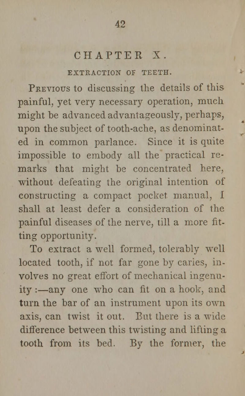 CHAPTER X. EXTRACTION OF TEETH. Previous to discussing the details of this painful, yet very necessary operation, much might be advanced advantageously, perhaps, upon the subject of tooth-ache, as denominat- ed in common parlance. Since it is quite impossible to embody all the practical re- marks that might be concentrated here, without defeating the original intention of constructing a compact pocket manual, I shall at least defer a consideration of the painful diseases of the nerve, till a more fit- ting opportunity. To extract a well formed, tolerably well located tooth, if not far gone by caries, in- volves no great effort of mechanical ingenu- ity :—any one who can fit on a hook, and turn the bar of an instrument upon its own axis, can twist it out. But there is a wide difference between this twisting and lifting a tooth from its bed. By the former, the