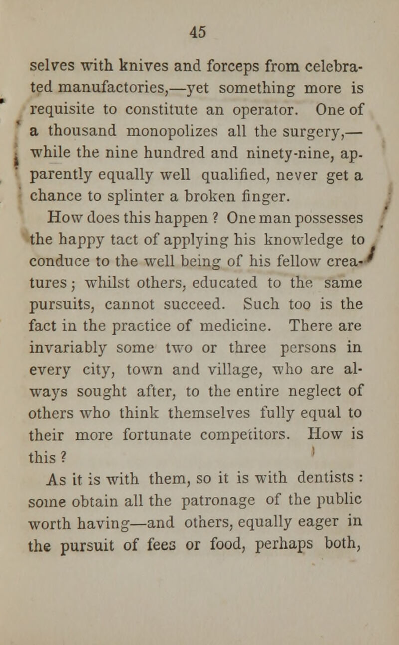 selves with knives and forceps from celebra- ted manufactories,—yet something more is requisite to constitute an operator. One of a thousand monopolizes all the surgery,— • while the nine hundred and ninety-nine, ap- parently equally well qualified, never get a chance to splinter a broken finger. How does this happen ? One man possesses the happy tact of applying his knowledge to conduce to the well being of his fellow crea-' tures; whilst others, educated to the same pursuits, cannot succeed. Such too is the fact in the practice of medicine. There are invariably some two or three persons in every city, town and village, who are al- ways sought after, to the entire neglect of others who think themselves fully equal to their more fortunate competitors. How is this ? ' As it is with them, so it is with dentists : some obtain all the patronage of the public worth having—and others, equally eager in the pursuit of fees or food, perhaps both,