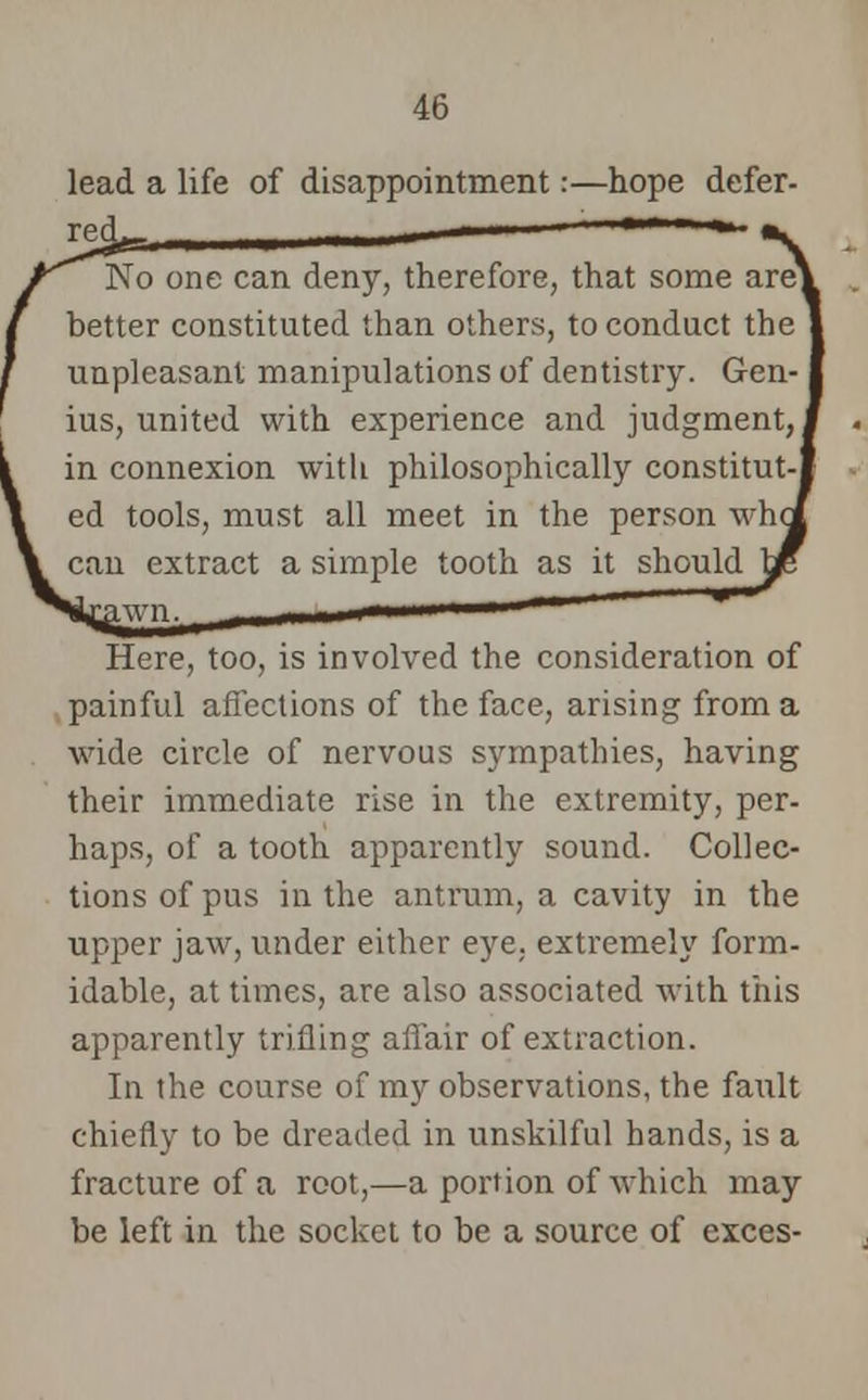 lead a life of disappointment:—hope defer- red. No one can deny, therefore, that some arel better constituted than others, to conduct the unpleasant manipulations of dentistry. Gen- ius, united with experience and judgment, J in connexion with philosophically constitut-l ed tools, must all meet in the person whet can extract a simple tooth as it shouldbe ^rpTT' ' * Here, too, is involved the consideration of painful affections of the face, arising from a wide circle of nervous sympathies, having their immediate rise in the extremity, per- haps, of a tooth apparently sound. Collec- tions of pus in the antrum, a cavity in the upper jaw, under either eye. extremely form- idable, at times, are also associated with this apparently trifling affair of extraction. In the course of my observations, the fault chiefly to be dreaded in unskilful hands, is a fracture of a root,—a portion of which may be left in the socket to be a source of exces-