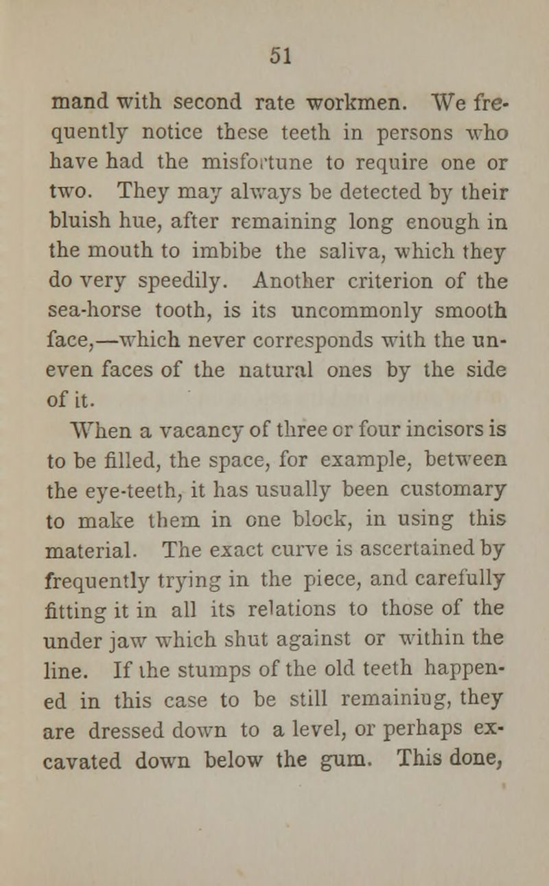 mand with second rate workmen. We fre- quently notice these teeth in persons who have had the misfortune to require one or two. They may always be detected by their bluish hue, after remaining long enough in the mouth to imbibe the saliva, which they do very speedily. Another criterion of the sea-horse tooth, is its uncommonly smooth face,—which never corresponds with the un- even faces of the natural ones by the side of it. When a vacancy of three or four incisors is to be filled, the space, for example, between the eye-teeth, it has usually been customary to make them in one block, in using this material. The exact curve is ascertained by frequently trying in the piece, and carefully fitting it in all its relations to those of the under jaw which shut against or within the line. If the stumps of the old teeth happen- ed in this case to be still remainiug, they are dressed down to a level, or perhaps ex- cavated down below the gum. This done,