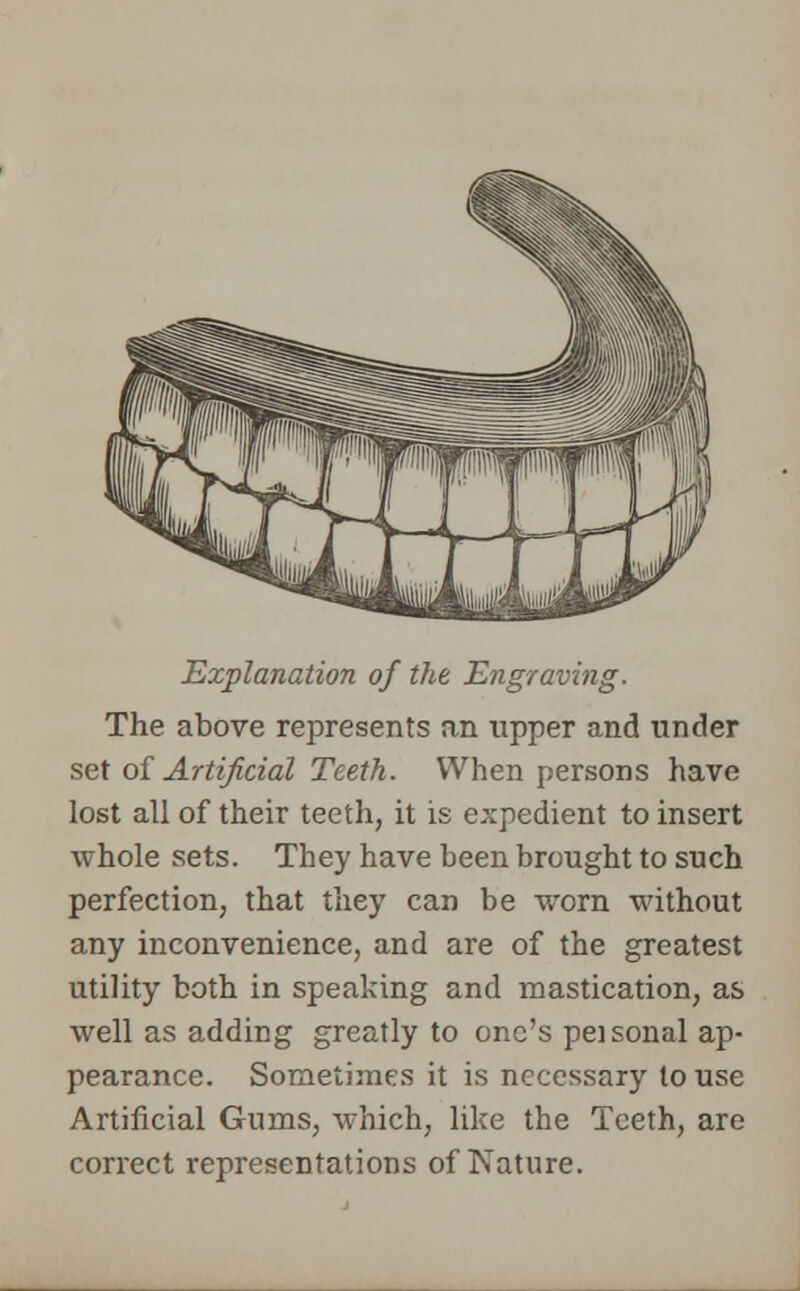 Explanation of the Engraving. The above represents an upper and under set of Artificial Teeth. When persons have lost all of their teeth, it is expedient to insert whole sets. They have been brought to such perfection, that they can be worn without any inconvenience, and are of the greatest utility both in speaking and mastication, as well as adding greatly to one's peisonal ap- pearance. Sometimes it is necessary to use Artificial Gums, which, like the Teeth, are correct representations of Nature.