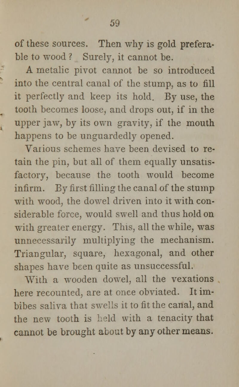 of these sources. Then why is gold prefera- ble to wood ? Surely, it cannot be. A metalic pivot cannot be so introduced into the central canal of the stump, as to fill it perfectly and keep its hold. By use, the tooth becomes loose, and drops out, if in the upper jaw, by its own gravity, if the mouth happens to be unguardedly opened. Various schemes have been devised to re- tain the pin, but all of them equally unsatis- factory, because the tooth would become infirm. By first filling the canal of the stump with wood, the dowel driven into it with con- siderable force, would swell and thus hold on with greater energy. This, all the while, was unnecessarily multiplying the mechanism. Triangular, square, hexagonal, and other shapes have been quite as unsuccessful. With a wooden dowel, all the vexations here recounted, are at once obviated. It im- bibes saliva that swells it to fit the canal, and the new tooth is held with a tenacity that cannot be brought about by any other means.