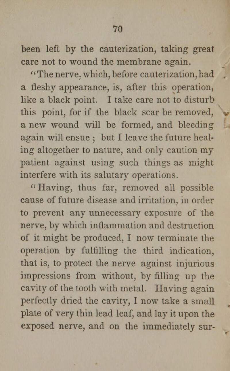 been left by the cauterization, taking great care not to wound the membrane again. Thenerve, which,before cauterization,had a fleshy appearance, is, after this operation, like a black point. I take care not to disturb this point, for if the black scar be removed, a new wound will be formed, and bleeding again will ensue ; but I leave the future heal- ing altogether to nature, and only caution my patient against using such things as might interfere with its salutary operations.  Having, thus far, removed all possible cause of future disease and irritation, in order to prevent any unnecessary exposure of the nerve, by which inflammation and destruction of it might be produced, I now terminate the operation by fulfilling the third indication, that is, to protect the nerve against injurious impressions from without, by filling up the cavity of the tooth with metal. Having again perfectly dried the cavity, I now take a small plate of very thin lead leaf, and lay it upon the exposed nerve, and on the immediately sur-