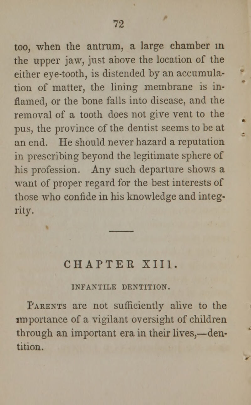 too, when the antrum, a large chamber in the upper jaw, just above the location of the either eye-tooth, is distended by an accumula- tion of matter, the lining membrane is in- flamed, or the bone falls into disease, and the removal of a tooth does not give vent to the pus, the province of the dentist seems to be at an end. He should never hazard a reputation in prescribing beyond the legitimate sphere of his profession. Any such departure shows a want of proper regard for the best interests of those who confide in his knowledge and integ- rity. CHAPTER XIII. INFANTILE DENTITION. Parents are not sufficiently alive to the importance of a vigilant oversight of children through an important era in their lives,—den- tition.