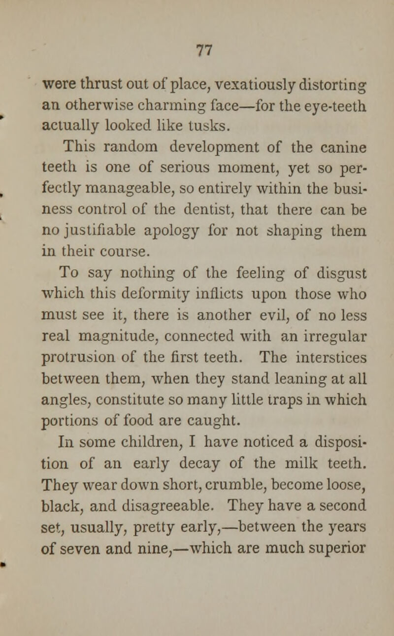 were thrust out of place, vexatiously distorting an otherwise charming face—for the eye-teeth actually looked like tusks. This random development of the canine teeth is one of serious moment, yet so per- fectly manageable, so entirely within the busi- ness control of the dentist, that there can be no justifiable apology for not shaping them in their course. To say nothing of the feeling of disgust which this deformity inflicts upon those who must see it, there is another evil, of no less real magnitude, connected with an irregular protrusion of the first teeth. The interstices between them, when they stand leaning at all angles, constitute so many little traps in which portions of food are caught. In some children, I have noticed a disposi- tion of an early decay of the milk teeth. They wear down short, crumble, become loose, black, and disagreeable. They have a second set, usually, pretty early,—between the years of seven and nine,—which are much superior