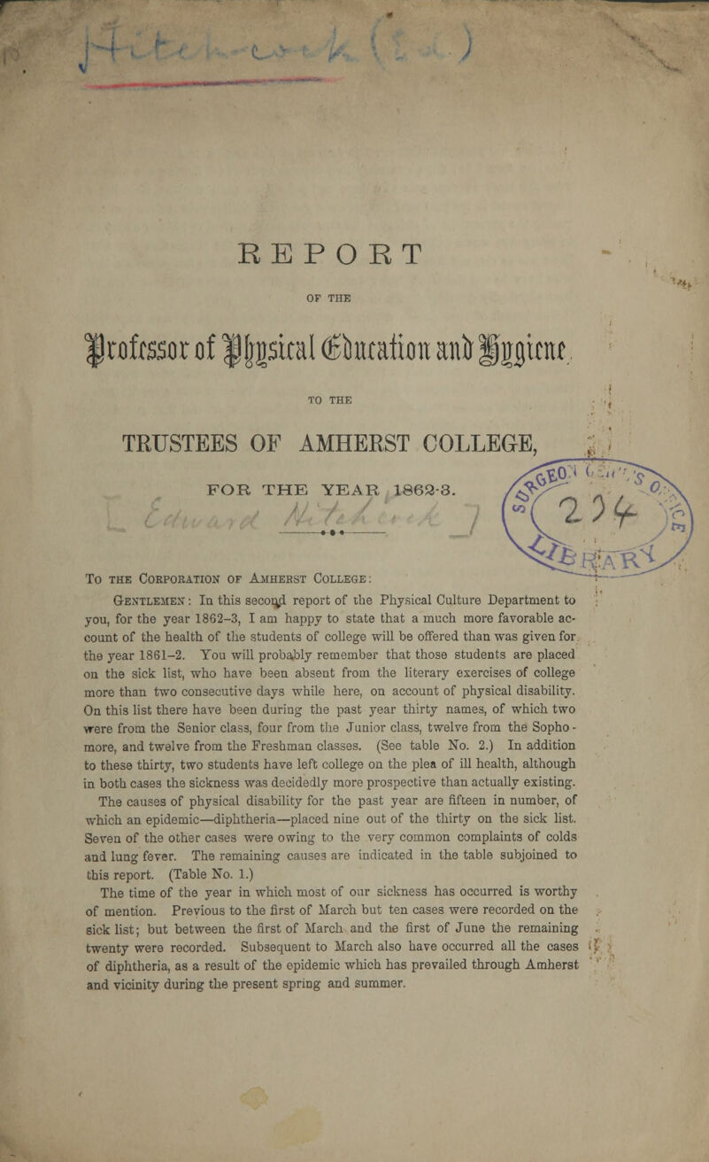 REPORT Irofrssor of ffjpcal C^lbntatton antr Ipnt? TRUSTEES OF AMHERST COLLEGE, FOR THE YEAR 1862-3. To the Corporation of Amherst College: Gentlemen : In this second report of the Physical Culture Department to you, for the year 1862-3, I am happy to state that a much more favorable ac- count of the health of the students of college will be offered than was given for the year 1861-2. You will probably remember that those students are placed on the sick list, who have been absent from the literary exercises of college more than two consecutive days while here, on account of physical disability. On this list there have been during the past year thirty names, of which two were from the Senior class, four from the Junior class, twelve from the Sopho - more, and twelve from the Freshman classes. (See table No. 2.) In addition to these thirty, two students have left college on the plea of ill health, although in both cases the sickness was decidedly more prospective than actually existing. The causes of physical disability for the past year are fifteen in number, of which an epidemic—diphtheria—placed nine out of the thirty on the sick list. Seven of the other cases were owing to the very common complaints of colds and lung fever. The remaining causes are indicated in the table subjoined to this report. (Table No. 1.) The time of the year in which most of our sickness has occurred is worthy of mention. Previous to the first of March but ten cases were recorded on the sick list; but between the first of March and the first of June the remaining twenty were recorded. Subsequent to March also have occurred all the cases of diphtheria, as a result of the epidemic which has prevailed through Amherst and vicinity during the present spring and summer.