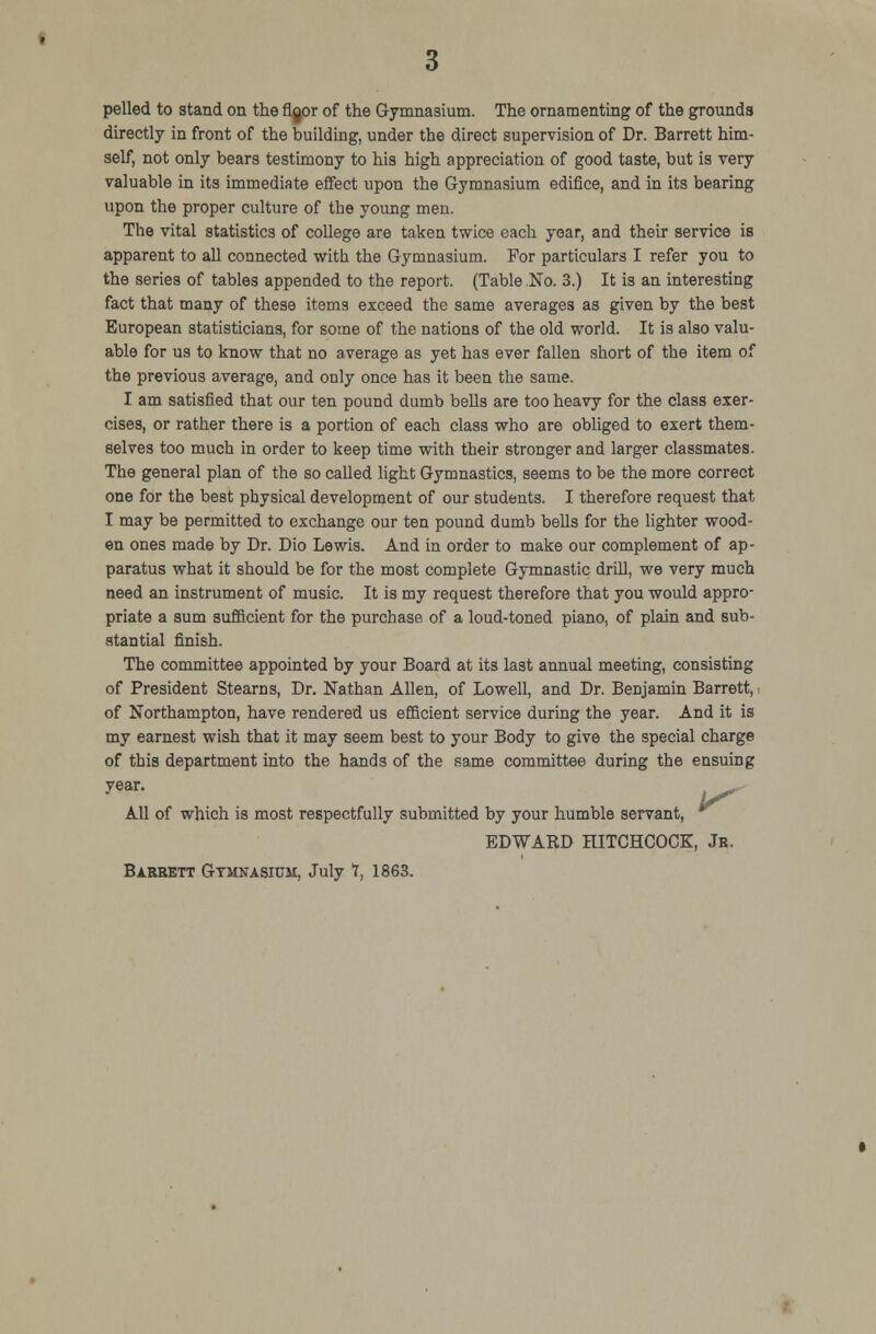 pelled to stand on the rigor of the Gymnasium. The ornamenting of the grounds directly in front of the building, under the direct supervision of Dr. Barrett him- self, not only bears testimony to his high appreciation of good taste, but is very valuable in its immediate effect upon the Gymnasium edifice, and in its bearing upon the proper culture of the young men. The vital statistics of college are taken twice each year, and their service is apparent to all connected with the Gymnasium. For particulars I refer you to the series of tables appended to the report. (Table No. 3.) It is an interesting fact that many of these items exceed the same averages as given by the best European statisticians, for some of the nations of the old world. It is also valu- able for us to know that no average as yet has ever fallen short of the item of the previous average, and only once has it been the same. I am satisfied that our ten pound dumb bells are too heavy for the class exer- cises, or rather there is a portion of each class who are obliged to exert them- selves too much in order to keep time with their stronger and larger classmates. The general plan of the so called light Gymnastics, seems to be the more correct one for the best physical development of our students. I therefore request that I may be permitted to exchange our ten pound dumb bells for the lighter wood- en ones made by Dr. Dio Lewis. And in order to make our complement of ap- paratus what it should be for the most complete Gymnastic drill, we very much need an instrument of music. It is my request therefore that you would appro- priate a sum sufficient for the purchase of a loud-toned piano, of plain and sub- stantial finish. The committee appointed by your Board at its last annual meeting, consisting of President Stearns, Dr. Nathan Allen, of Lowell, and Dr. Benjamin Barrett, i of Northampton, have rendered us efficient service during the year. And it is my earnest wish that it may seem best to your Body to give the special charge of this department into the hands of the same committee during the ensuing year. ^.- All of which is most respectfully submitted by your humble servant, EDWARD HITCHCOCK, Jr. Barrett Gymnasium, July 1, 1863.