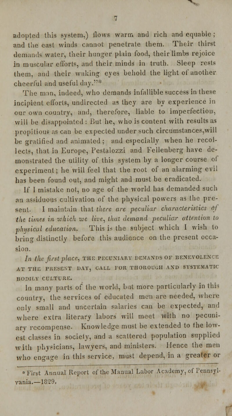 adopted this system,) ilovvs warm and rich and equable ; and the cast winds cannot penetrate them. Their thirst demands water, their hunger plain food, their limbs rejoice in muscular efforts, and their minds in truth. Sleep rests them, and their waking eyes behold the light of another cheerful and useful day.* The man, indeed, who demands infallible success in these incipient efforts, undirected as they are by experience in our own country, and, therefore, liable to imperfection, will be disappointed : But he, who is content with results as propitious as can be expected under such circumstances,will be gratified and animated ; and especially when he recol- lects, that in Europe, Pestalozzi and Fellenberg have de- monstrated the utility of this system by a longer course of experiment; he will feel that the root of an alarming evil has been found out, and might and must be eradicated. If I mistake not, no age of the world has demanded such an assiduous cultivation of the physical powers as the pre- sent. I maintain that there are peculiar characteristics of the times in which zvc live, that demand peculiar attention to physical education. This is the subject which I wish to bring distinctly before this audience on the present occa- sion. In the first place, the pecuniary demands of benevolent: AT THE PRESENT DAY, GALL FOR THOROUGH AND SYSTEMATIC BODILY CULTURE. In many parts of the world, but more particularly in this country, the services of educated men are needed, where only small and uncertain salaries can be expected, and where extra literary labors will meet with no pecuni- ary recompense. Knowledge must be extended to the low- est classes in society, and a scattered population supplied with physicians, lawyers, and ministers. Hence the men who engage in this service, must depend, in a greater or •First Annual Report of the Manual Labor Academy, of Pennsyl- vania.—1829.