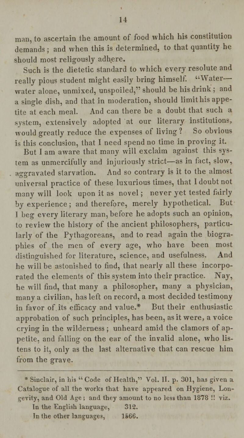 man, to ascertain the amount of food which his constitution demands ; and when this is determined, to that quantity he should most religously adhere. Such is the dietetic standard to which every resolute and really pious student might easily bring himself. Water— water alone, unmixed, unspoiled, should be his drink; and a single dish, and that in moderation, should limit his appe- tite at each meal. And can there be a doubt that such a system, extensively adopted at our literary institutions, would greatly reduce the expenses of living ? So obvious is this conclusion, that I need spend no time in proving it. But I am aware that many will exclaim against this sys- tem as unmercifully and injuriously strict—as in fact, slow, aggravated starvation. And so contrary is it to the almost universal practice of these luxurious times, that 1 doubt not many will look upon it as novel; never yet tested fairly by experience; and therefore, merely hypothetical. But I beg every literary man, before he adopts such an opinion, to review the history of the ancient philosophers, particu- larly of the Pythagoreans, and to read again the biogra- phies of the men of every age, who have been most distinguished for literature, science, and usefulness. And he will be astonished to find, that nearly all these incorpo- rated the elements of this system into their practice. Nay, he will find, that many a philosopher, many a physician, many a civilian, has left on record, a most decided testimony in favor of. its efficacy and value.* But their enthusiastic approbation of such principles, has been, as it were, a voice crying in the wilderness; unheard amid the clamors of ap- petite, and falling on the ear of the invalid alone, who lis- tens to it, only as the last alternative that can rescue him from the grave. * Sinclair, in his  Code of Health,1' Vol. II. p. 301, has given a Catalogue of all the works that have appeared on Hygiene, Lon- gevity, and Old Age ; and they amount to no less than 1878 !! viz. In the English language, 312. In the other languages, 166G.