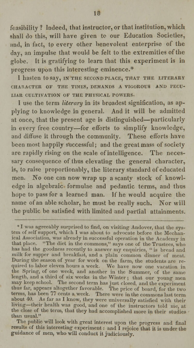 feasibility ? Indeed, that instructor, or that institution, which shall do this, will have given to our Education Societies, and, in fact, to every other benevolent enterprise of the day, an impulse that would be felt to the extremities of the globe. It is gratifying to learn that this experiment is in progress upon this interesting eminence.* I hasten to say, in the second place, that the literary CHARACTER OF THE TIMES, DEMANDS A VIGOROUS AND PECU- LIAR CULTIVATION OF THE PHYSICAL POWERS. I use the term literary in its broadest signification, as ap- plying to knowledge in general. And it will be admitted at once, that the present age is distinguished—particularly in every free country—for efforts to simplify knowledge, and diffuse it through the community. These efforts have been most happily successful; and the great mass of society are rapidly rising on the scale of intelligence. The neces- sary consequence of thus elevating the general character, is, to raise proportionably, the literary standard of educated men. No one can now wrap up a scanty stock of knowl- edge in algebraic formulae and pedantic terms, and thus hope to pass for a learned man. If he would acquire the name of an able scholar, he must be really such. Nor will the public be satisfied with limited and partial attainments. *I was agreeably surprised to find, on visiting Andover, that the sys- tem of self support, which I was about to advocate before the Mechan- ical Association, was already in successful operation in the Academy in that place. The diet in the commons, says one of the Trustees, who has had the goodness recently to answer my enquiries,  is bread and milk for supper and breakfast, and a plain common dinner of meat. During the season of year for work on the farm, the students are re- quired to labor eleven hours a week. We have now one vacation in the Spring, of one week, and another in the Summer, of the same length, and a third of six weeks in the Winter ; that our young men may keep school. The second term has just closed, and the experiment thus far, appears altogether favorable. The price of board, for the two terms, has been 77 cents a week. There were in the commons last term about 40. As far as I know, they were universally satisfied with their living—their health was good, and one of the instructors told me, at the close of the term, that they had accomplished more in their studies than usual. The public will look with great interest upon the progress and final results of this interesting experiment: and I rejoice that it is under the guidance of men, who will conduct it judiciously.