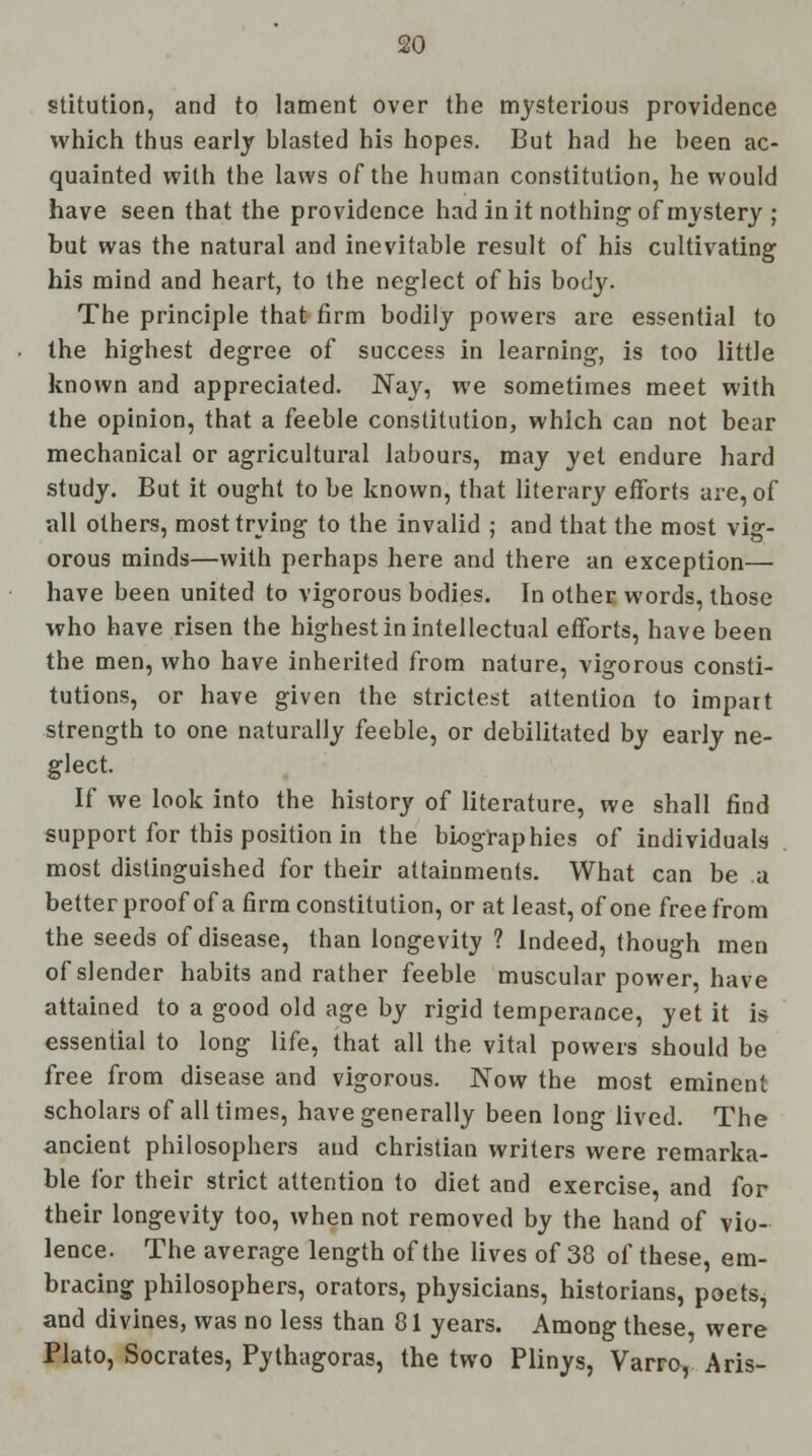 stitution, and to lament over the mysterious providence which thus early hlasted his hopes. But had he heen ac- quainted with the laws of the human constitution, he would have seen that the providence had in it nothing of mystery ; but was the natural and inevitable result of his cultivating his mind and heart, to the neglect of his body. The principle that firm bodily powers are essential to the highest degree of success in learning, is too little known and appreciated. Nay, we sometimes meet with the opinion, that a feeble constitution, which can not bear mechanical or agricultural labours, may yet endure hard study. But it ought to be known, that literary efforts are, of all others, most trying to the invalid ; and that the most vig- orous minds—with perhaps here and there an exception— have been united to vigorous bodies. In other words, those who have risen the highest in intellectual efforts, have been the men, who have inherited from nature, vigorous consti- tutions, or have given the strictest attention to impart strength to one naturally feeble, or debilitated by early ne- glect. If we look into the history of literature, we shall find support for this position in the biographies of individuals most distinguished for their attainments. What can be a better proof of a firm constitution, or at least, of one free from the seeds of disease, than longevity ? Indeed, though men of slender habits and rather feeble muscular power, have attained to a good old age by rigid temperance, yet it is essential to long life, that all the vital powers should be free from disease and vigorous. Now the most eminent scholars of all times, have generally been long lived. The ancient philosophers and christian writers were remarka- ble for their strict attention to diet and exercise, and for their longevity too, when not removed by the hand of vio- lence. The average length of the lives of 38 of these, em- bracing philosophers, orators, physicians, historians, poets, and divines, was no less than 81 years. Among these, were Plato, Socrates, Pythagoras, the two Plinys, Varro, Aris-