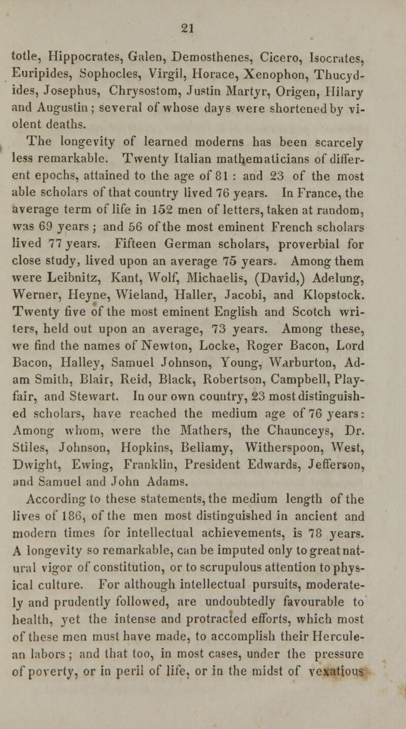 totle, Hippocrates, Galen, Demosthenes, Cicero, Isocrates, Euripides, Sophocles, Virgil, Horace, Xenophon, Thucyd- ides, Josephus, Chrysostom, Justin Martyr, Origen, Hilary and Augustin; several of whose days were shortened by vi- olent deaths. The longevity of learned moderns has been scarcely less remarkable. Twenty Italian mathematicians of differ- ent epochs, attained to the age of 81 : and 23 of the most able scholars of that country lived 76 years. In France, the average term of life in 152 men of letters, taken at random, was 69 years ; and 56 of the most eminent French scholars lived 77 years. Fifteen German scholars, proverbial for close study, lived upon an average 75 years. Among them were Leibnitz, Kant, Wolf, Michaelis, (David,) Adelung, Werner, Heyne, Wieland, Haller, Jacobi, and Klopstock. Twenty five of the most eminent English and Scotch wri- ters, held out upon an average, 73 years. Among these, we find the names of Newton, Locke, Roger Bacon, Lord Bacon, Halley, Samuel Johnson, Young, Warburton, Ad- am Smith, Blair, Reid, Black, Robertson, Campbell, Play- fair, and Stewart. In our own country, 23 most distinguish- ed scholars, have reached the medium age of 76 years: Among whom, were the Mathers, the Chaunceys, Dr. Stiles, Johnson, Hopkins, Bellamy, Witherspoon, West, Dvvight, Ewing, Franklin, President Edwards, Jefferson, and Samuel and John Adams. According to these statements, the medium length of the lives of 186, of the men most distinguished in ancient and modern times for intellectual achievements, is 78 years. A longevity so remarkable, can be imputed only to great nat- ural vigor of constitution, or to scrupulous attention to phys- ical culture. For although intellectual pursuits, moderate- ly and prudently followed, are undoubtedly favourable to health, yet the intense and protracted efforts, which most of these men must have made, to accomplish their Hercule- an labors ; and that too, in most cases, under the pressure of poverty, or in peril of life, or in the midst of vexatious.