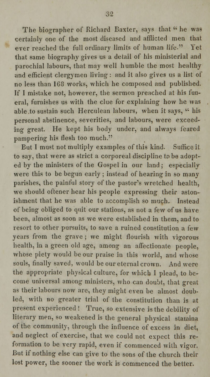 The biographer of Richard Baxter, says that  he was certainly one of the most diseased and afflicted men that ever reached the full ordinary limits of human life. Yet that same biography gives us a detail of his ministerial and parochial labours, that may well humble the most healthy and efficient clergymen living: and it also gives us a list of no less than 1G8 works, which he composed and published. If I mistake not, however, the sermon preached at his fun- eral, furnishes us with the clue for explaining how he was able .to sustain such Herculean labours, when it says, u his personal abstinence, severities, and labours, were exceed- ing great. He kept his body under, and always feared pampering his flesh too much. But I must not multiply examples of this kind. Suffice it to say, that were as strict a corporeal discipline to be adopt- ed by the ministers of the Gospel in our land ; especially were this to be begun early ; instead of hearing in so many parishes, the painful story of the pastor's wretched health, we should oftener hear his people expressing their aston- ishment that he was able to accomplish so much. Instead of being obliged to quit our stations, as not a few of us have been, almost as soon as we were established in them, and to resort to other pursuits, to save a ruined constitution a few years from the grave ; we might flourish with vigorous health, in a green old age, among an affectionate people, whose piety would be our praise in this world, and whose souls, finally saved, would be our eternal crown. And were the appropriate physical culture, for which I plead, to be- come universal among ministers, who can doubt, that great as their labours now are, they might even be almost doub- led, with no greater trial of the constitution than is at present experienced ! True, so extensive is the debility of literary men, so weakened is the general physical stamina of the community, through the influence of excess in diet, and neglect of exercise, that we could not expect this re- formation to be very rapid, even if commenced with vigor. But if nothing else can give to the sons of the church their lost power, the sooner the work is commenced the better.