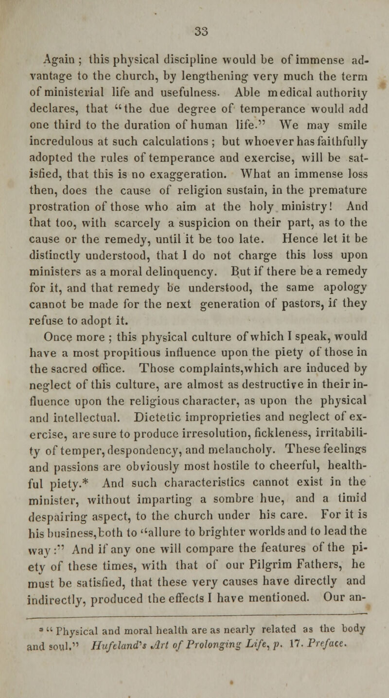 Again; this physical discipline would be of immense ad- vantage to the church, by lengthening very much the term of ministerial life and usefulness. Able medical authority declares, that the due degree of temperance would add one third to the duration of human life. We may smile incredulous at such calculations ; but whoever has faithfully adopted the rules of temperance and exercise, will be sat- isfied, that this is no exaggeration. What an immense loss then, does the cause of religion sustain, in the premature prostration of those who aim at the holy ministry! And that too, with scarcely a suspicion on their part, as to the cause or the remedy, until it be too late. Hence let it be distinctly understood, that 1 do not charge this loss upon ministers as a moral delinquency. But if there be a remedy for it, and that remedy be understood, the same apology cannot be made for the next generation of pastors, if they refuse to adopt it. Once more ; this physical culture of which I speak, would have a most propitious influence upon the piety of those in the sacred office. Those complaints,which are induced by neglect of this culture, are almost as destructive in their in- fluence upon the religious character, as upon the physical and intellectual. Dietetic improprieties and neglect of ex- ercise, are sure to produce irresolution, fickleness, irritabili- ty of temper, despondency, and melancholy. These feelings and passions are obviously most hostile to cheerful, health- ful piety.* And such characteristics cannot exist in the minister, without imparting a sombre hue, and a timid despairing aspect, to the church under his care. For it is his husiness,both to ''allure to brighter worlds and to lead the way: And if any one will compare the features of the pi- ety of these times, with that of our Pilgrim Fathers, he must be satisfied, that these very causes have directly and indirectly, produced the effects I have mentioned. Our an- *  Physical and moral health are as nearly related as the body and soul. Hufeland's Art of Prolonging Life, p. 17. Preface.