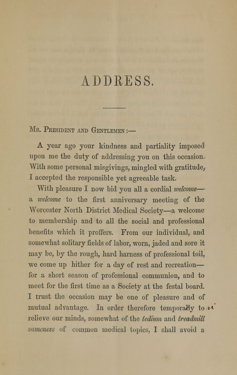 ADDRESS. Mr. President and Gentlemen :— A year ago your kindness and partiality imposed' upon me the duty of addressing you on this occasion,- With some personal misgivings, mingled with gratitude^r I accepted the responsible yet agreeable task. With pleasure I now bid you all a cordial welcome— a welcome to the first anniversary meeting of the Worcester North District Medical Society—a welcome to membership and to all the social and professional benefits which it proffers. From our individual, and somewhat solitary fields of labor, worn, jaded and sore it may be, by the rough, hard harness of professional toil, we come up hither for a day of rest and recreation— for a short season of professional communion, and to meet for the first time as a Society at the festal board. I trust the occasion may be one of pleasure and of mutual advantage. In order therefore temporary toiM- relieve our minds, somewhat of the tedium and treadmill sameness of common medical topics, I shall avoid a