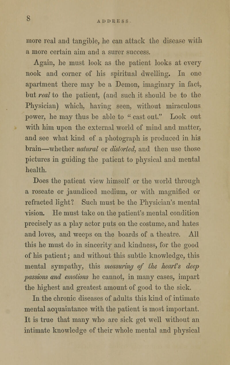  ADDRESS more real and tangible, he can attack the disease with a more certain aim and a surer success. Again, he must look as the patient looks at every nook and corner of his spiritual dwelling. In one apartment there may be a Demon, imaginary in flict, but real to the patient, (and such it should be to the Physician) which, having seen, without miraculous power, he may thus be able to  cast out. Look out with him upon the external world of mind and matter, and see what kind of a photograph is produced in his brain—whether natural or distorted, and then use those pictures in guiding the patient to physical and mental health. Does the patient view himself or the w^orld through a roseate or jaundiced medium, or with magnified or refracted light? Such must be the Physician's mental vision. He must take on the patient's mental condition precisely as a play actor puts on the costume, and hates and loves, and weeps on the boards of a theatre. All this he must do in sincerity and kindness, for the good of his patient; and without this subtle knowledge, this mental sympathy, this meaBuring of the heart's deep passions and emotions he cannot, in many cases, impart the highest and greatest amount of good to the sick. In the chronic diseases of adults this kind of intimate mental acquaintance with the patient is most important. It is true that many who are sick get well without an intimate knowledge of their whole mental and physical