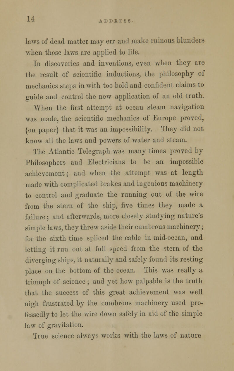 ADDRESS laws of dead matter may err and make ruinous blunders wlien those laws are applied to life. In discoveries and inventions, even when they are the result of scientific inductions, the philosophy of mechanics steps in with too bold and confident claims to guide and control the new application of an old truth. When the first attempt at ocean steam navigation was made, the scientific mechanics of Europe proved, (on paper) that it was an impossibility. They did not know all the laws and powers of water and steam. The Atlantic Telegraph was many times proved by Philosophers and Electricians to be an impossible achievement; and when the attempt was at length made with complicated brakes and ingenious machinery to control and graduate the running out of the wire from the stern of the ship, five times they made a failure; and afterwards, more closely studying nature's simple laws, they threw aside their cumbrous machinery; for the sixth time spliced the cable in mid-oc3an, and letting it run out at full speed from the stern of the diverging ships, it naturally and safely found its resting place on the bottom of the ocean. This was really a triumph of science; and yet how palpable is the truth that the success of this great achievement was well nigh frustrated by the cumbrous machinery used pro- fessedly to let the wire down safely in aid of the simple law of gravitation. True science always works with the laws of nature