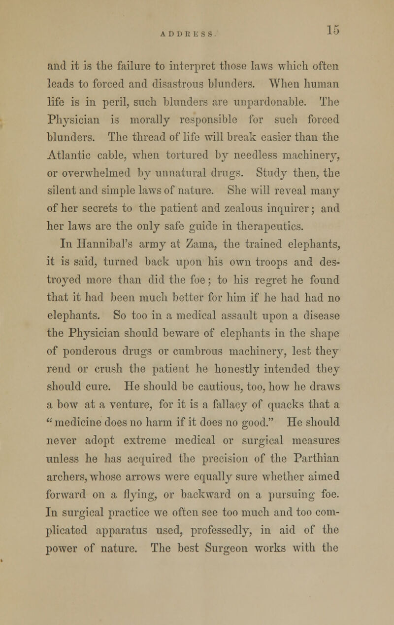 A D D K E S S and it is the failure to interpret those laws which often leads to forced and disastrous blunders. When human life is in peril, such blunders are unpardonable. The Physician is morally responsible for such forced blunders. The thread of life will break easier than the Atlantic cable, when tortured by needless machinery, or overwhelmed by unnatural drugs. Study then, the silent and simple laws of nature. She will reveal many of her secrets to the patient and zealous inquirer; and her laws are the only safe guide in therapeutics. In Hannibal's army at Zama, the trained elephants, it is said, turned back upon his own troops and des- troyed more than did the foe; to his regret he found that it had been much better for him if he had had no elephants. So too in a medical assault upon a disease the Physician should beware of elephants in the shape of ponderous drugs or cumbrous machinery, lest they rend or crush the patient he honestly intended they should cure. He should be cautious, too, how he draws a bow at a venture, for it is a fallacy of quacks that a  medicine does no harm if it does no good. He should never adopt extreme medical or surgical measures unless he has acquired the precision of the Parthian archers, whose arrows were equall}'-sure whether aimed forward on a flying, or backward on a pursuing foe. In surgical practice we often see too much and too com- plicated apparatus used, professedly, in aid of the power of nature. The best Surgeon works with the