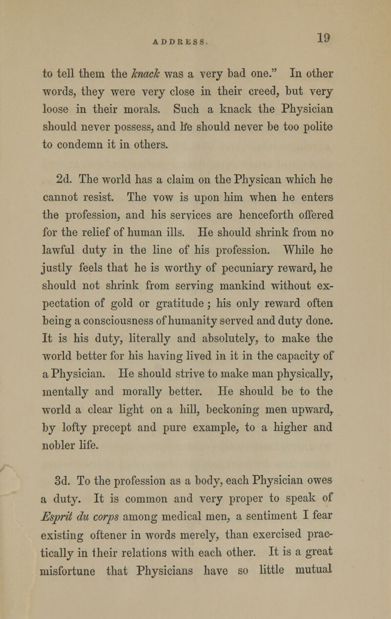 to tell them the hnack was a very bad one. In other words, they were very close in their creed, hut very loose in their morals. Such a knack the Physician should never possess, and h'e should never be too polite to condemn it in others. 2d. The world has a claim on the Physican which he cannot resist. The vow is upon him when he enters the profession, and his services are henceforth offered for the relief of human ills. He should shrink from no lawful duty in the line of his profession. While he justly feels that he is worthy of pecuniary reward, he should not shrink from serving mankind without ex- pectation of gold or gratitude; his only reward often being a consciousness of humanity served and duty done. It is his duty, literally and absolutely, to make the world better for his having lived in it in the capacity of a Physician. He should strive to make man physically, mentally and morally better. He should be to the world a clear light on a hill, beckoning men upward, by lofty precept and pure example, to a higher and nobler life. 3d. To the profession as a body, each Physician owes a duty. It is common and very proper to speak of Esprit du corps among medical men, a sentiment I fear existing oftener in words merely, than exercised prac- tically in their relations with each other. It is a great misfortune that Physicians have so little mutual