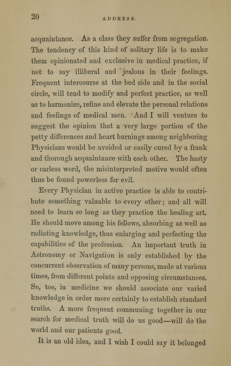 ADDEESS. acquaintance. As a class they suffer from segregation. The tendency of this kind of solitary life is to make them opinionated and exclusive in medical practice, if not to say illiberal and 'jealous in their feelings. Frequent intercourse at the bed side and in the social circle, will tend to modify and perfect practice, as well as to harmonize, refine and elevate the personal relations and feelings of medical men. And I will venture to suggest the opinion that a very large portion of the petty differences and heart burnings among neighboring Physicians would be avoided or easily cured by a frank and thorough acquaintance with each other. The hasty or earless word, the misinterpreted motive would often thus be found powerless for evil. Every Physician in active practice is able to contri- bute something valuable to every other; and all will need to learn so long as they practice the healing art. He should move among his fellows, absorbing as well as radiating knowledge, thus enlarging and perfecting the capabilities of the profession. An important truth in Astronomy or Navigation is only established by the concurrent observation of many persons, made at various times, from different points and opposing circumstances. So, too, in medicine we should associate our varied knowledge in order more certainly to establish standard truths. A more frequent communing together in our search for medical truth will do us good—will do the world and our patients good. It is an old idea, and I wish I could say it belonged