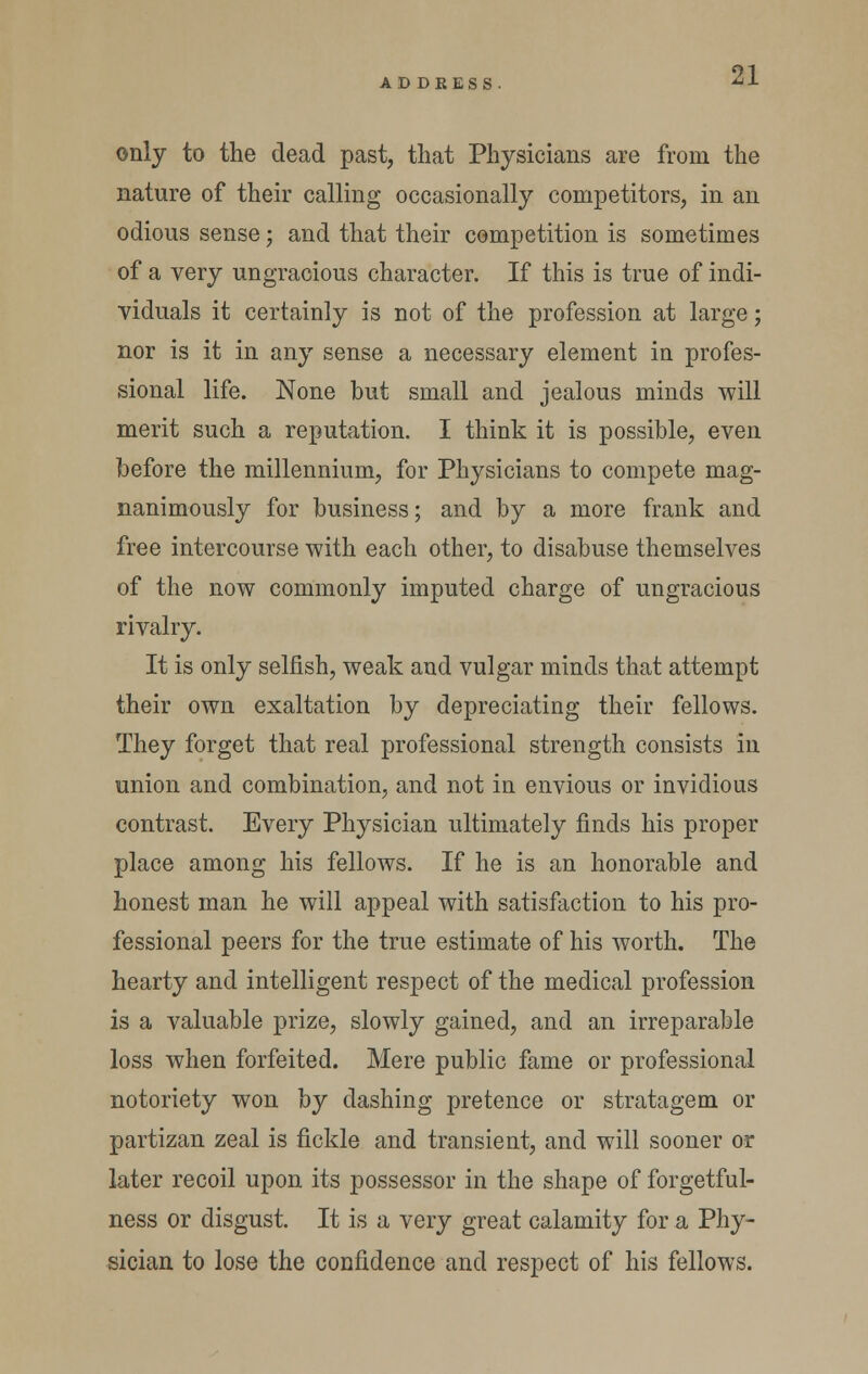 AD DRESS only to the dead past, that Physicians are from the nature of their calling occasionally competitors, in an odious sense; and that their competition is sometimes of a very ungracious character. If this is true of indi- viduals it certainly is not of the profession at large; nor is it in any sense a necessary element in profes- sional life. None but small and jealous minds will merit such a reputation. I think it is possible, even before the millennium, for Physicians to compete mag- nanimously for business; and by a more frank and free intercourse with each other, to disabuse themselves of the now commonly imputed charge of ungracious rivalry. It is only selfish, weak and vulgar minds that attempt their own exaltation by depreciating their fellows. They forget that real professional strength consists in union and combination, and not in envious or invidious contrast. Every Physician ultimately finds his proper place among his fellows. If he is an honorable and honest man he will appeal with satisfaction to his pro- fessional peers for the true estimate of his worth. The hearty and intelligent respect of the medical profession is a valuable prize, slowly gained, and an irreparable loss when forfeited. Mere public fame or professional notoriety won by dashing pretence or stratagem or partizan zeal is fickle and transient, and will sooner or later recoil upon its possessor in the shape of forgetful- ness or disgust. It is a very great calamity for a Phy- sician to lose the confidence and respect of his fellows.